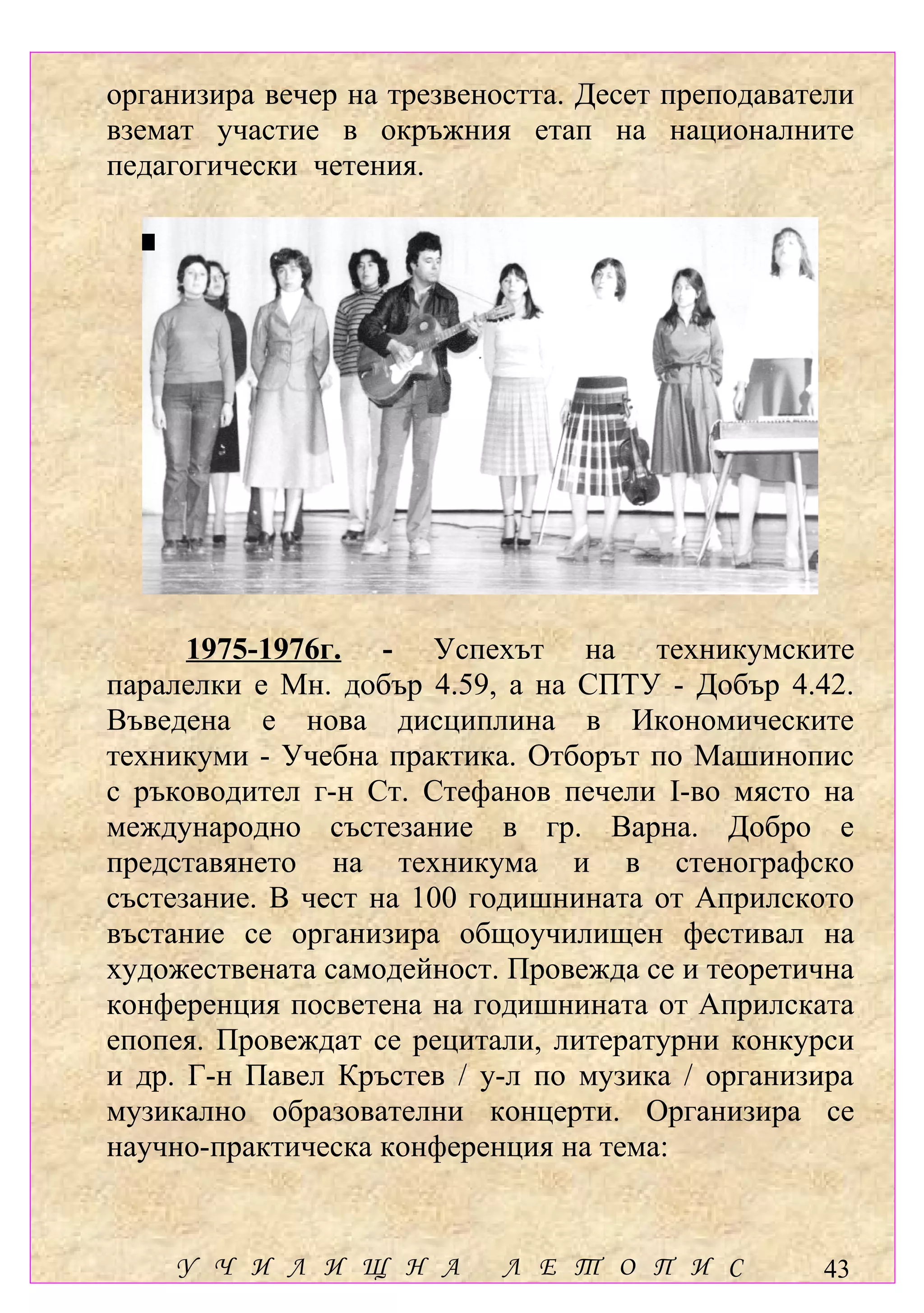 организира вечер на трезвеността. Десет преподаватели
вземат участие в окръжния етап на националните
педагогически четения.




      1975-1976г. - Успехът на техникумските
паралелки е Мн. добър 4.59, а на СПТУ - Добър 4.42.
Въведена е нова дисциплина в Икономическите
техникуми - Учебна практика. Отборът по Машинопис
с ръководител г-н Ст. Стефанов печели І-во място на
международно състезание в гр. Варна. Добро е
представянето на техникума и в стенографско
състезание. В чест на 100 годишнината от Априлското
въстание се организира общоучилищен фестивал на
художествената самодейност. Провежда се и теоретична
конференция посветена на годишнината от Априлската
епопея. Провеждат се рецитали, литературни конкурси
и др. Г-н Павел Кръстев / у-л по музика / организира
музикално образователни концерти. Организира се
научно-практическа конференция на тема:


    У Ч И Л И Щ Н А         Л Е Т О П И С         43
 
