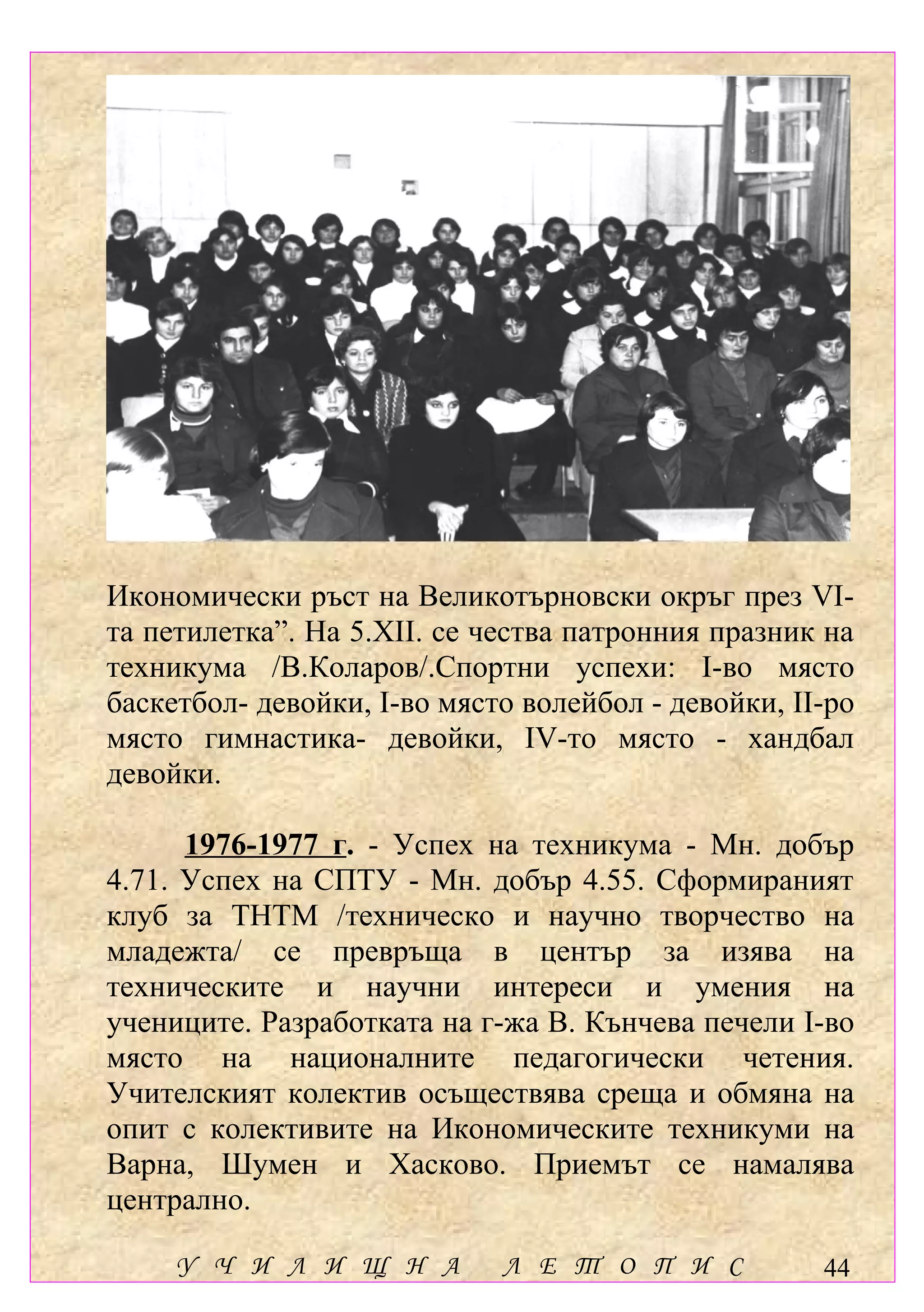 Икономически ръст на Великотърновски окръг през VІ-
та петилетка”. На 5.ХІІ. се чества патронния празник на
техникума /В.Коларов/.Спортни успехи: І-во място
баскетбол- девойки, І-во място волейбол - девойки, ІІ-ро
място гимнастика- девойки, ІV-то място - хандбал
девойки.

      1976-1977 г. - Успех на техникума - Мн. добър
4.71. Успех на СПТУ - Мн. добър 4.55. Сформираният
клуб за ТНТМ /техническо и научно творчество на
младежта/ се превръща в център за изява на
техническите и научни интереси и умения на
учениците. Разработката на г-жа В. Кънчева печели І-во
място на националните педагогически четения.
Учителският колектив осъществява среща и обмяна на
опит с колективите на Икономическите техникуми на
Варна, Шумен и Хасково. Приемът се намалява
централно.

     У Ч И Л И Щ Н А         Л Е Т О П И С           44
 