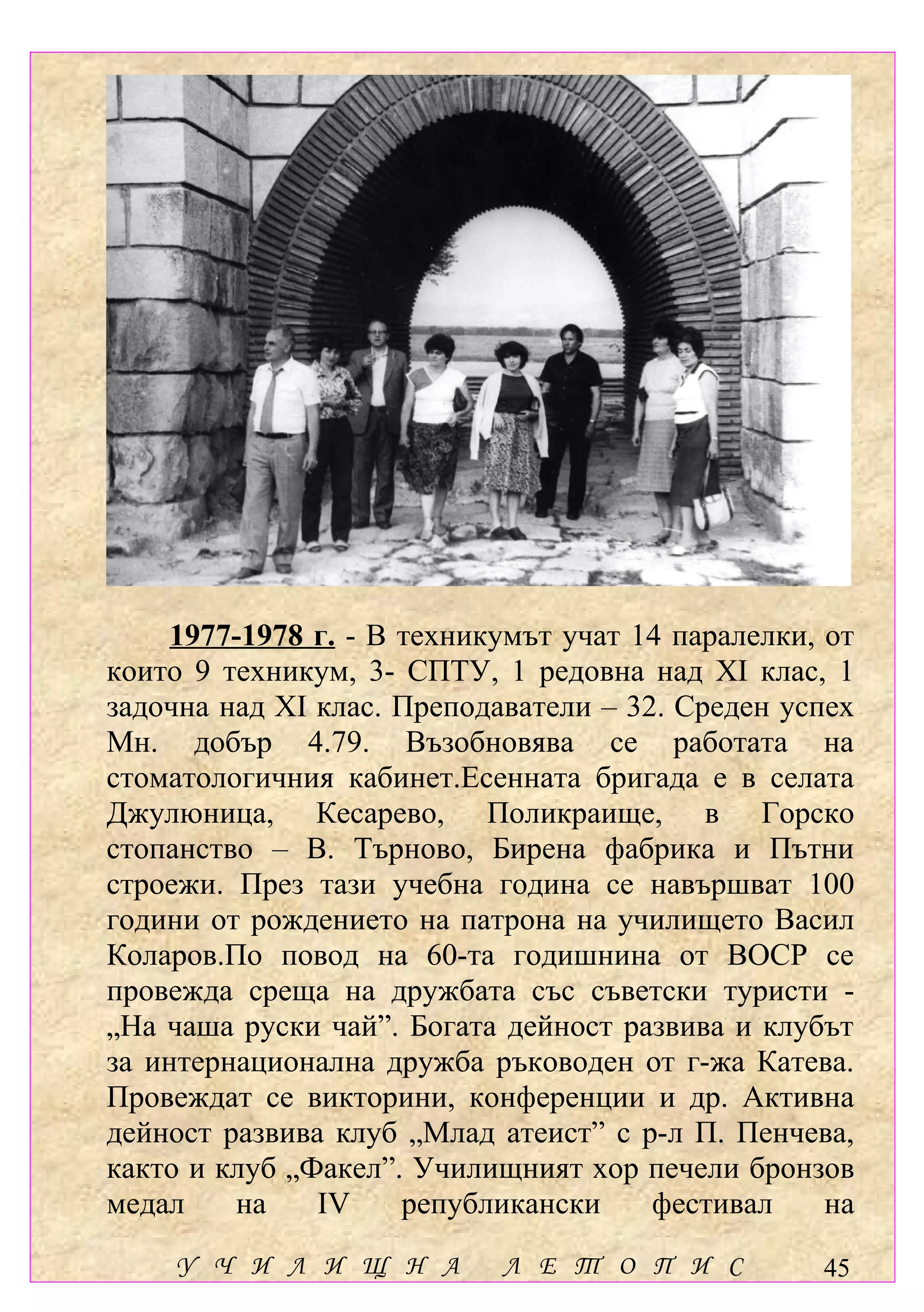 1977-1978 г. - В техникумът учат 14 паралелки, от
които 9 техникум, 3- СПТУ, 1 редовна над ХІ клас, 1
задочна над ХІ клас. Преподаватели – 32. Среден успех
Мн. добър 4.79. Възобновява се работата на
стоматологичния кабинет.Есенната бригада е в селата
Джулюница, Кесарево, Поликраище, в Горско
стопанство – В. Търново, Бирена фабрика и Пътни
строежи. През тази учебна година се навършват 100
години от рождението на патрона на училището Васил
Коларов.По повод на 60-та годишнина от ВОСР се
провежда среща на дружбата със съветски туристи -
„На чаша руски чай”. Богата дейност развива и клубът
за интернационална дружба ръководен от г-жа Катева.
Провеждат се викторини, конференции и др. Активна
дейност развива клуб „Млад атеист” с р-л П. Пенчева,
както и клуб „Факел”. Училищният хор печели бронзов
медал    на    ІV     републикански    фестивал     на
    У Ч И Л И Щ Н А         Л Е Т О П И С          45
 