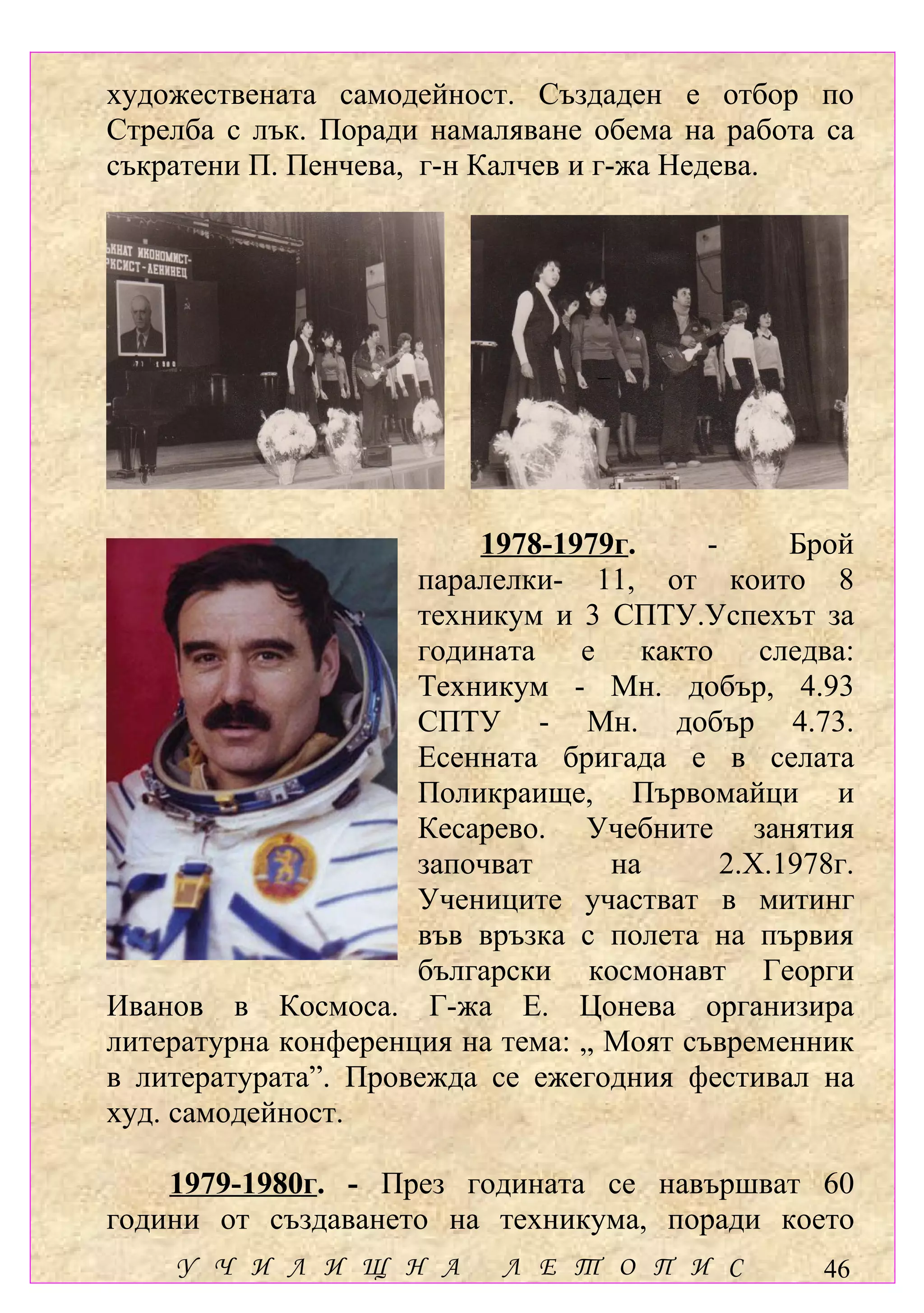 художествената самодейност. Създаден е отбор по
Стрелба с лък. Поради намаляване обема на работа са
съкратени П. Пенчева, г-н Калчев и г-жа Недева.




                         1978-1979г.      -      Брой
                     паралелки- 11, от които 8
                     техникум и 3 СПТУ.Успехът за
                     годината е както следва:
                     Техникум - Мн. добър, 4.93
                     СПТУ - Мн. добър 4.73.
                     Есенната бригада е в селата
                     Поликраище, Първомайци и
                     Кесарево. Учебните занятия
                     започват      на       2.Х.1978г.
                     Учениците участват в митинг
                     във връзка с полета на първия
                     български космонавт Георги
Иванов в Космоса. Г-жа Е. Цонева организира
литературна конференция на тема: „ Моят съвременник
в литературата”. Провежда се ежегодния фестивал на
худ. самодейност.

    1979-1980г. - През годината се навършват 60
години от създаването на техникума, поради което
    У Ч И Л И Щ Н А         Л Е Т О П И С          46
 