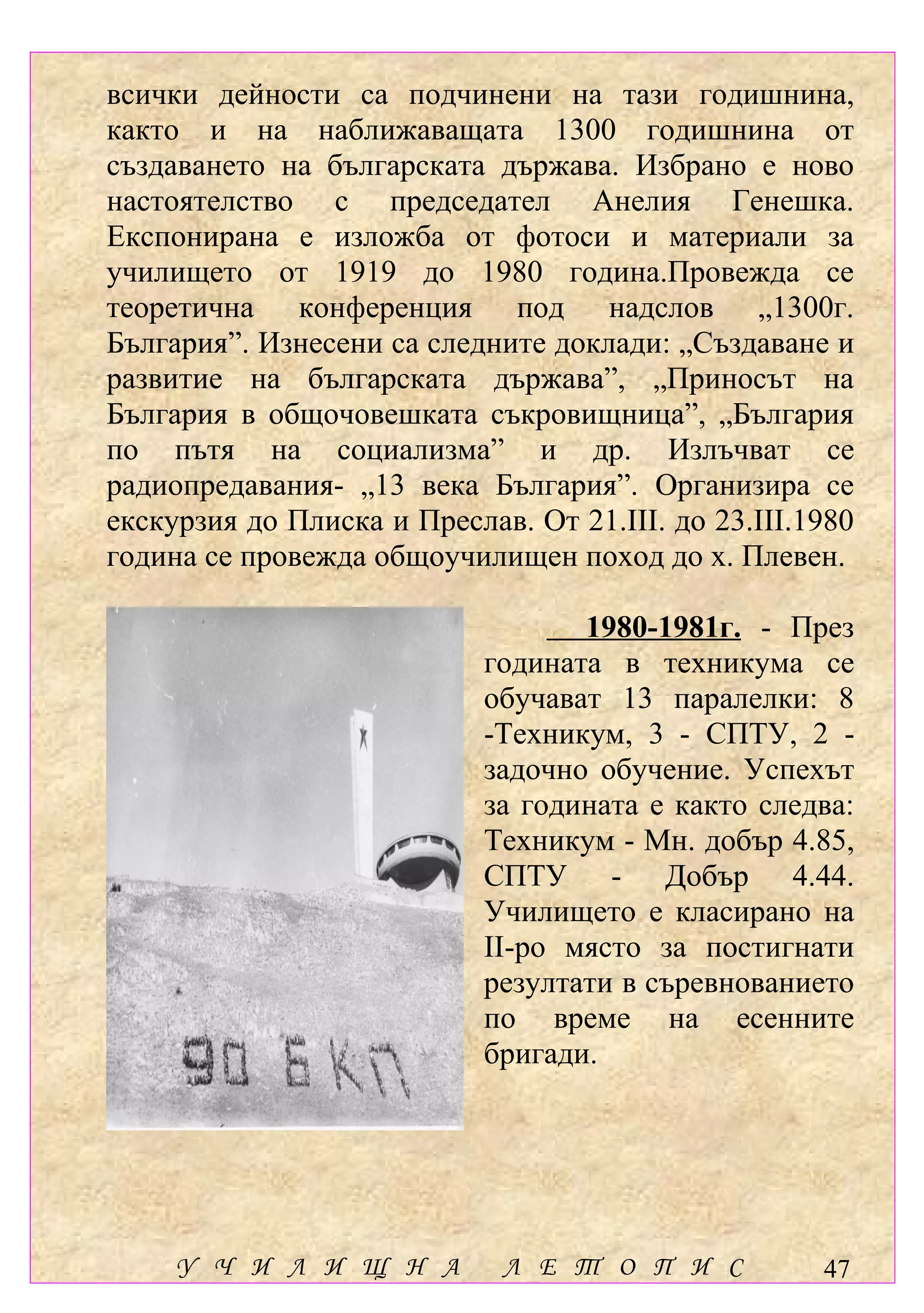 всички дейности са подчинени на тази годишнина,
както и на наближаващата 1300 годишнина от
създаването на българската държава. Избрано е ново
настоятелство с председател Анелия Генешка.
Експонирана е изложба от фотоси и материали за
училището от 1919 до 1980 година.Провежда се
теоретична конференция под надслов „1300г.
България”. Изнесени са следните доклади: „Създаване и
развитие на българската държава”, „Приносът на
България в общочовешката съкровищница”, „България
по пътя на социализма” и др. Излъчват се
радиопредавания- „13 века България”. Организира се
екскурзия до Плиска и Преслав. От 21.ІІІ. до 23.ІІІ.1980
година се провежда общоучилищен поход до х. Плевен.

                                   1980-1981г. - През
                            годината в техникума се
                            обучават 13 паралелки: 8
                            -Техникум, 3 - СПТУ, 2 -
                            задочно обучение. Успехът
                            за годината е както следва:
                            Техникум - Мн. добър 4.85,
                            СПТУ - Добър 4.44.
                            Училището е класирано на
                            ІІ-ро място за постигнати
                            резултати в съревнованието
                            по време на есенните
                            бригади.




     У Ч И Л И Щ Н А         Л Е Т О П И С           47
 