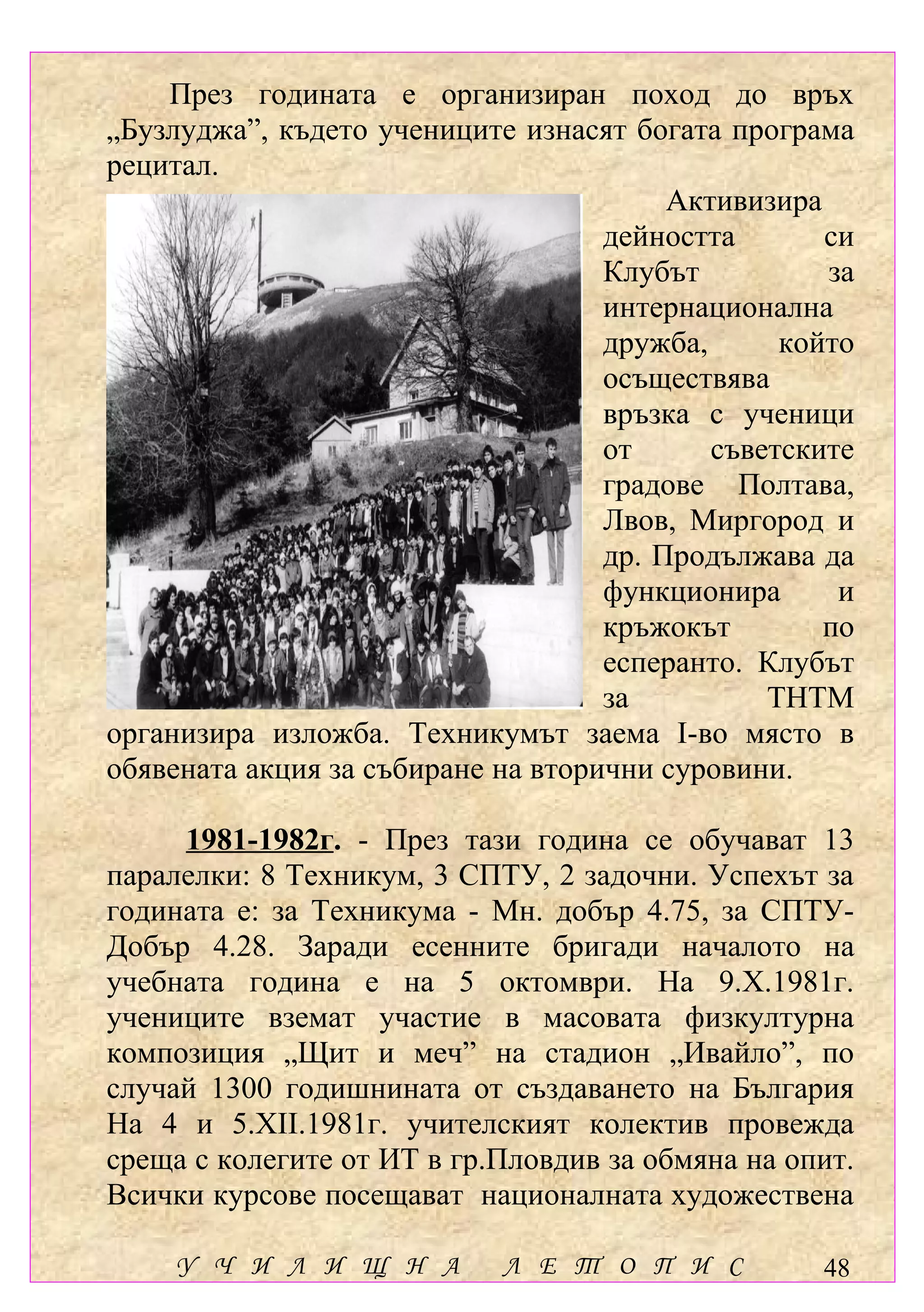 През годината е организиран поход до връх
„Бузлуджа”, където учениците изнасят богата програма
рецитал.
                                         Активизира
                                    дейността       си
                                    Клубът          за
                                    интернационална
                                    дружба,      който
                                    осъществява
                                    връзка с ученици
                                    от      съветските
                                    градове Полтава,
                                    Лвов, Миргород и
                                    др. Продължава да
                                    функционира      и
                                    кръжокът        по
                                    есперанто. Клубът
                                    за          ТНТМ
организира изложба. Техникумът заема І-во място в
обявената акция за събиране на вторични суровини.

     1981-1982г. - През тази година се обучават 13
паралелки: 8 Техникум, 3 СПТУ, 2 задочни. Успехът за
годината е: за Техникума - Мн. добър 4.75, за СПТУ-
Добър 4.28. Заради есенните бригади началото на
учебната година е на 5 октомври. На 9.Х.1981г.
учениците вземат участие в масовата физкултурна
композиция „Щит и меч” на стадион „Ивайло”, по
случай 1300 годишнината от създаването на България
На 4 и 5.ХІІ.1981г. учителският колектив провежда
среща с колегите от ИТ в гр.Пловдив за обмяна на опит.
Всички курсове посещават националната художествена

    У Ч И Л И Щ Н А         Л Е Т О П И С          48
 