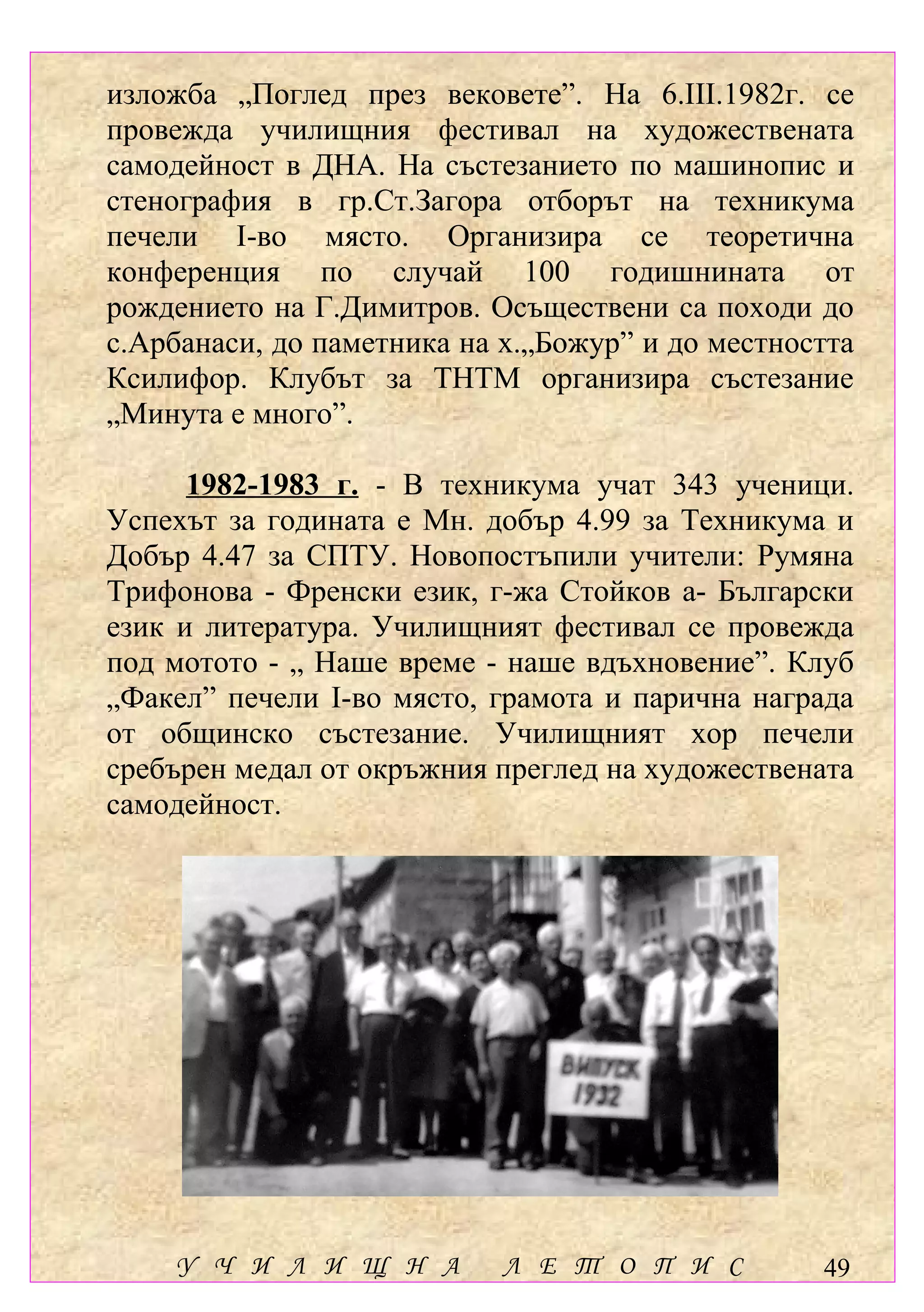 изложба „Поглед през вековете”. На 6.ІІІ.1982г. се
провежда училищния фестивал на художествената
самодейност в ДНА. На състезанието по машинопис и
стенография в гр.Ст.Загора отборът на техникума
печели І-во място. Организира се теоретична
конференция по случай 100 годишнината от
рождението на Г.Димитров. Осъществени са походи до
с.Арбанаси, до паметника на х.„Божур” и до местността
Ксилифор. Клубът за ТНТМ организира състезание
„Минута е много”.

      1982-1983 г. - В техникума учат 343 ученици.
Успехът за годината е Мн. добър 4.99 за Техникума и
Добър 4.47 за СПТУ. Новопостъпили учители: Румяна
Трифонова - Френски език, г-жа Стойков а- Български
език и литература. Училищният фестивал се провежда
под мотото - „ Наше време - наше вдъхновение”. Клуб
„Факел” печели І-во място, грамота и парична награда
от общинско състезание. Училищният хор печели
сребърен медал от окръжния преглед на художествената
самодейност.




    У Ч И Л И Щ Н А         Л Е Т О П И С         49
 