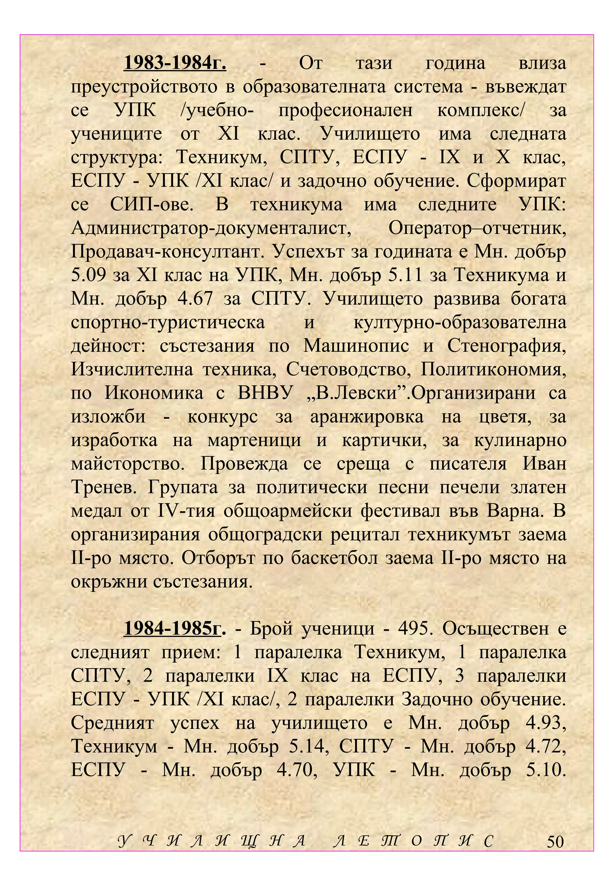 1983-1984г.    -   От    тази   година     влиза
преустройството в образователната система - въвеждат
се УПК /учебно- професионален комплекс/ за
учениците от ХІ клас. Училището има следната
структура: Техникум, СПТУ, ЕСПУ - ІХ и Х клас,
ЕСПУ - УПК /ХІ клас/ и задочно обучение. Сформират
се СИП-ове. В техникума има следните УПК:
Администратор-документалист,       Оператор–отчетник,
Продавач-консултант. Успехът за годината е Мн. добър
5.09 за ХІ клас на УПК, Мн. добър 5.11 за Техникума и
Мн. добър 4.67 за СПТУ. Училището развива богата
спортно-туристическа     и     културно-образователна
дейност: състезания по Машинопис и Стенография,
Изчислителна техника, Счетоводство, Политикономия,
по Икономика с ВНВУ „В.Левски”.Организирани са
изложби - конкурс за аранжировка на цветя, за
изработка на мартеници и картички, за кулинарно
майсторство. Провежда се среща с писателя Иван
Тренев. Групата за политически песни печели златен
медал от ІV-тия общоармейски фестивал във Варна. В
организирания общоградски рецитал техникумът заема
ІІ-ро място. Отборът по баскетбол заема ІІ-ро място на
окръжни състезания.

     1984-1985г. - Брой ученици - 495. Осъществен е
следният прием: 1 паралелка Техникум, 1 паралелка
СПТУ, 2 паралелки ІХ клас на ЕСПУ, 3 паралелки
ЕСПУ - УПК /ХІ клас/, 2 паралелки Задочно обучение.
Средният успех на училището е Мн. добър 4.93,
Техникум - Мн. добър 5.14, СПТУ - Мн. добър 4.72,
ЕСПУ - Мн. добър 4.70, УПК - Мн. добър 5.10.


    У Ч И Л И Щ Н А         Л Е Т О П И С          50
 