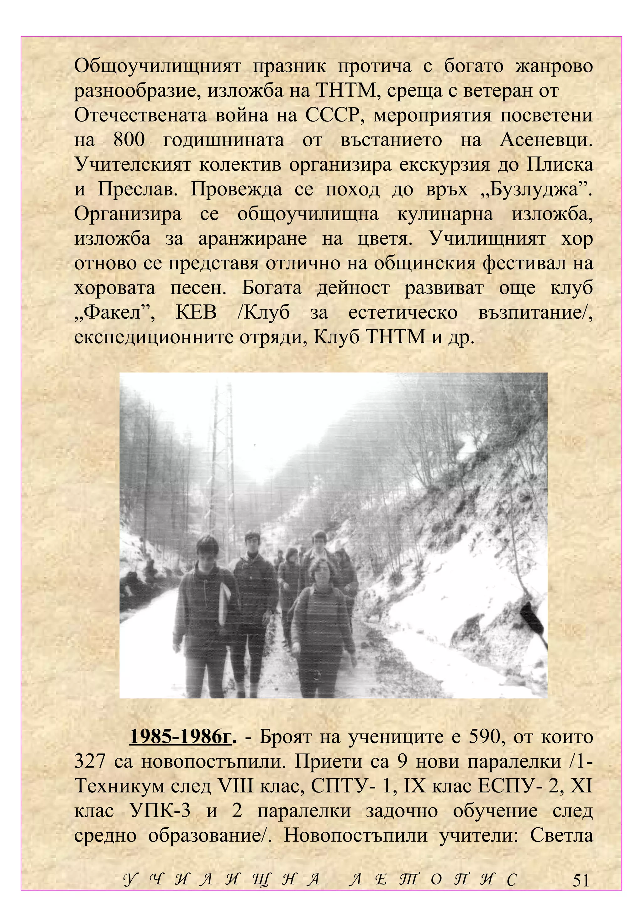 Общоучилищният празник протича с богато жанрово
разнообразие, изложба на ТНТМ, среща с ветеран от
Отечествената война на СССР, мероприятия посветени
на 800 годишнината от въстанието на Асеневци.
Учителският колектив организира екскурзия до Плиска
и Преслав. Провежда се поход до връх „Бузлуджа”.
Организира се общоучилищна кулинарна изложба,
изложба за аранжиране на цветя. Училищният хор
отново се представя отлично на общинския фестивал на
хоровата песен. Богата дейност развиват още клуб
„Факел”, КЕВ /Клуб за естетическо възпитание/,
експедиционните отряди, Клуб ТНТМ и др.




      1985-1986г. - Броят на учениците е 590, от които
327 са новопостъпили. Приети са 9 нови паралелки /1-
Техникум след VІІІ клас, СПТУ- 1, ІХ клас ЕСПУ- 2, ХІ
клас УПК-3 и 2 паралелки задочно обучение след
средно образование/. Новопостъпили учители: Светла
    У Ч И Л И Щ Н А         Л Е Т О П И С          51
 