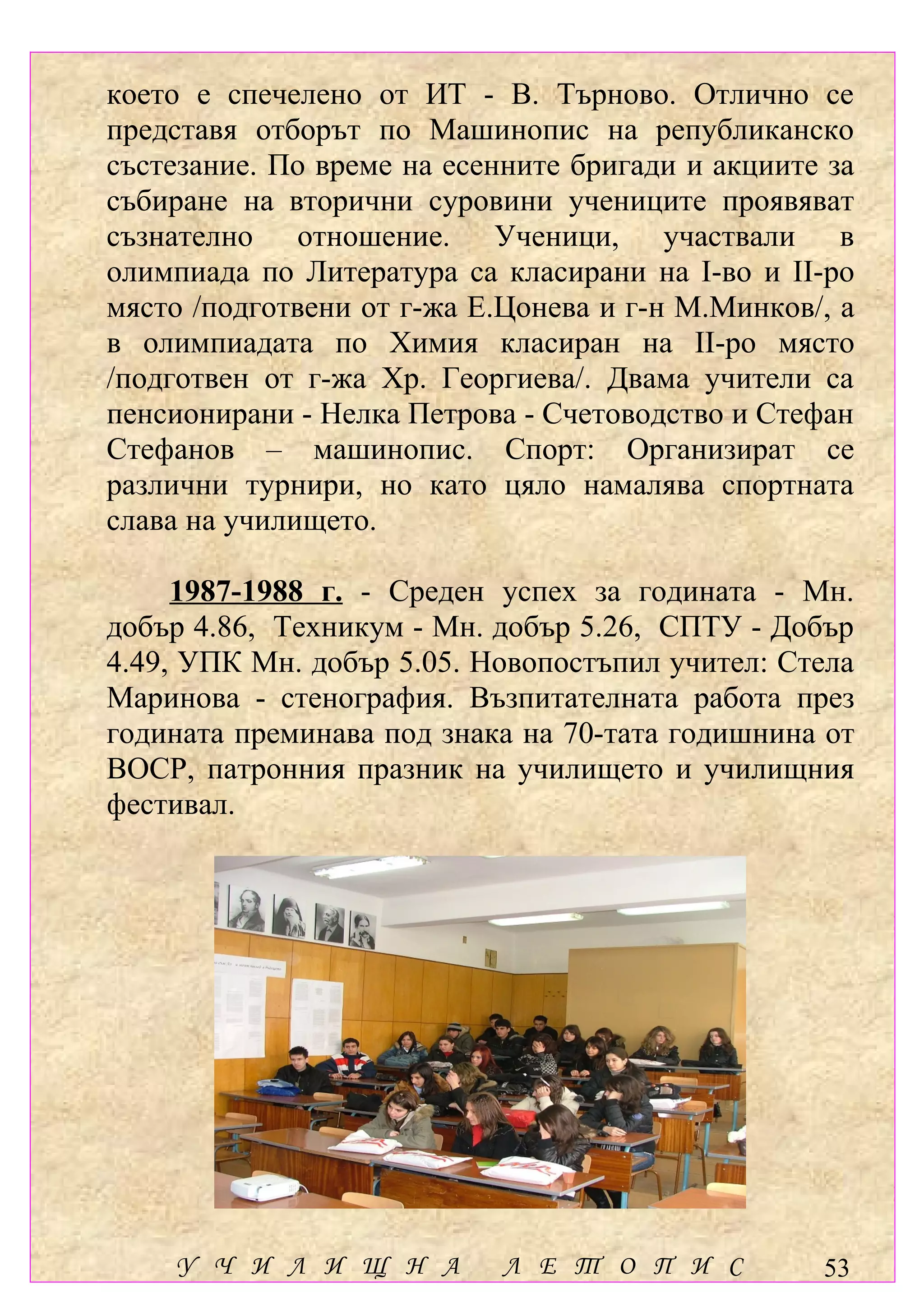 което е спечелено от ИТ - В. Търново. Отлично се
представя отборът по Машинопис на републиканско
състезание. По време на есенните бригади и акциите за
събиране на вторични суровини учениците проявяват
съзнателно отношение. Ученици, участвали в
олимпиада по Литература са класирани на І-во и ІІ-ро
място /подготвени от г-жа Е.Цонева и г-н М.Минков/, а
в олимпиадата по Химия класиран на ІІ-ро място
/подготвен от г-жа Хр. Георгиева/. Двама учители са
пенсионирани - Нелка Петрова - Счетоводство и Стефан
Стефанов – машинопис. Спорт: Организират се
различни турнири, но като цяло намалява спортната
слава на училището.

     1987-1988 г. - Среден успех за годината - Мн.
добър 4.86, Техникум - Мн. добър 5.26, СПТУ - Добър
4.49, УПК Мн. добър 5.05. Новопостъпил учител: Стела
Маринова - стенография. Възпитателната работа през
годината преминава под знака на 70-тата годишнина от
ВОСР, патронния празник на училището и училищния
фестивал.




    У Ч И Л И Щ Н А         Л Е Т О П И С         53
 