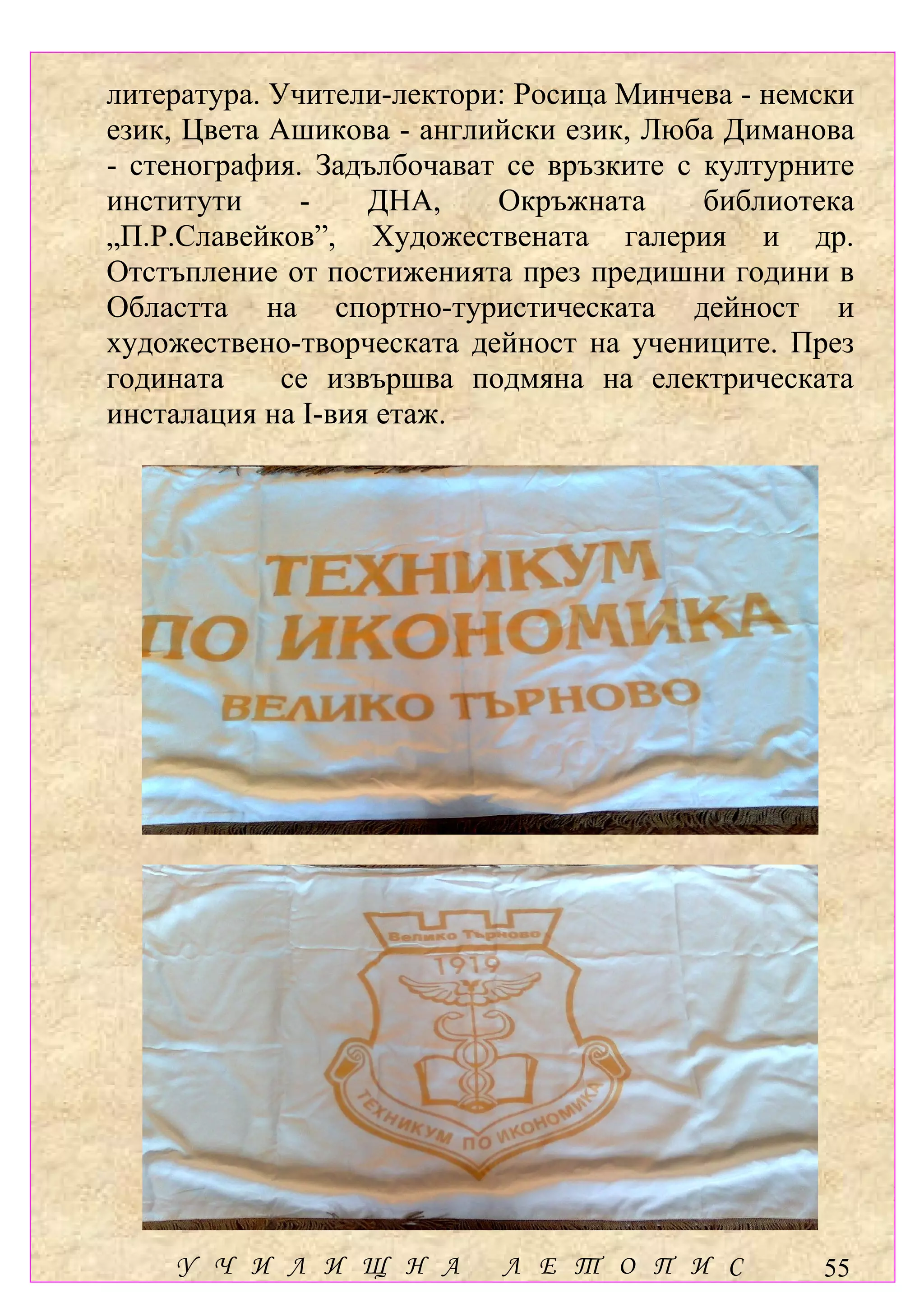 литература. Учители-лектори: Росица Минчева - немски
език, Цвета Ашикова - английски език, Люба Диманова
- стенография. Задълбочават се връзките с културните
институти     -    ДНА,    Окръжната      библиотека
„П.Р.Славейков”, Художествената галерия и др.
Отстъпление от постиженията през предишни години в
Областта на спортно-туристическата дейност и
художествено-творческата дейност на учениците. През
годината     се извършва подмяна на електрическата
инсталация на І-вия етаж.




    У Ч И Л И Щ Н А        Л Е Т О П И С         55
 