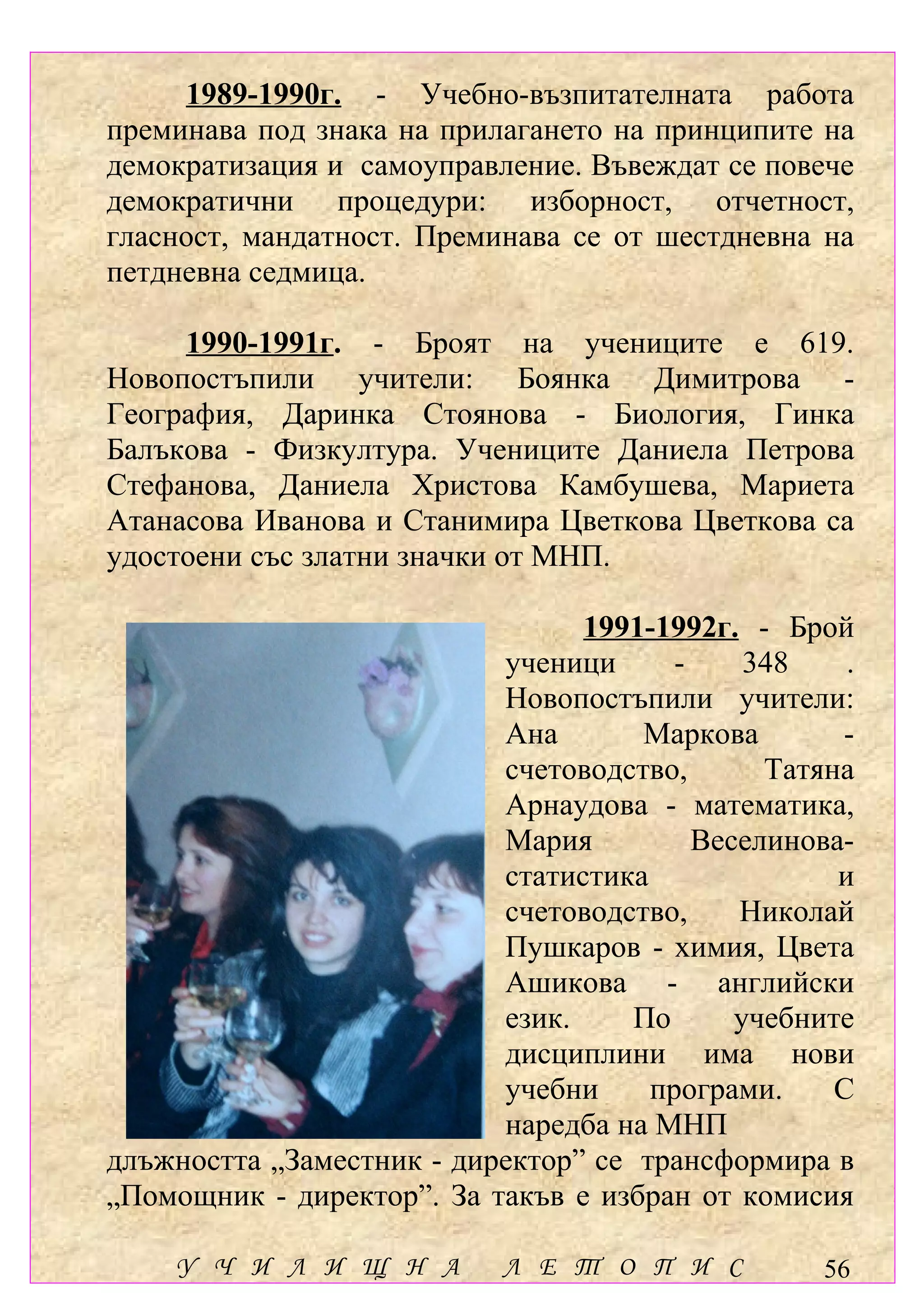 1989-1990г. - Учебно-възпитателната работа
преминава под знака на прилагането на принципите на
демократизация и самоуправление. Въвеждат се повече
демократични процедури: изборност, отчетност,
гласност, мандатност. Преминава се от шестдневна на
петдневна седмица.

     1990-1991г. - Броят на учениците е 619.
Новопостъпили учители: Боянка Димитрова -
География, Даринка Стоянова - Биология, Гинка
Балъкова - Физкултура. Учениците Даниела Петрова
Стефанова, Даниела Христова Камбушева, Мариета
Атанасова Иванова и Станимира Цветкова Цветкова са
удостоени със златни значки от МНП.

                                 1991-1992г. - Брой
                           ученици      -     348    .
                           Новопостъпили учители:
                           Ана       Маркова        -
                           счетоводство,       Татяна
                           Арнаудова - математика,
                           Мария          Веселинова-
                           статистика               и
                           счетоводство,     Николай
                           Пушкаров - химия, Цвета
                           Ашикова - английски
                           език.     По      учебните
                           дисциплини има нови
                           учебни     програми.     С
                           наредба на МНП
длъжността „Заместник - директор” се трансформира в
„Помощник - директор”. За такъв е избран от комисия

    У Ч И Л И Щ Н А         Л Е Т О П И С          56
 