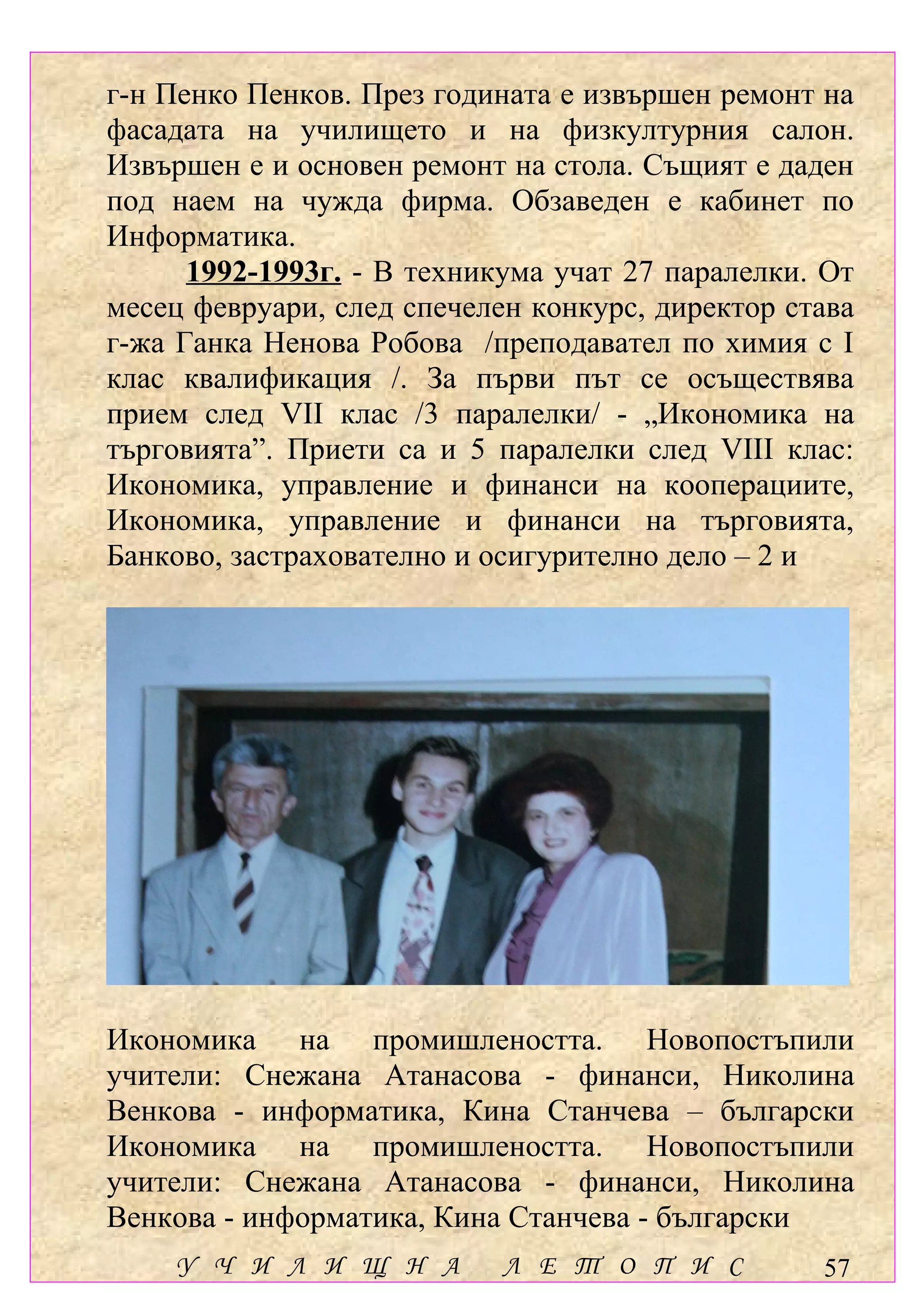 г-н Пенко Пенков. През годината е извършен ремонт на
фасадата на училището и на физкултурния салон.
Извършен е и основен ремонт на стола. Същият е даден
под наем на чужда фирма. Обзаведен е кабинет по
Информатика.
      1992-1993г. - В техникума учат 27 паралелки. От
месец февруари, след спечелен конкурс, директор става
г-жа Ганка Ненова Робова /преподавател по химия с І
клас квалификация /. За първи път се осъществява
прием след VІІ клас /3 паралелки/ - „Икономика на
търговията”. Приети са и 5 паралелки след VІІІ клас:
Икономика, управление и финанси на кооперациите,
Икономика, управление и финанси на търговията,
Банково, застрахователно и осигурително дело – 2 и




Икономика на промишлеността. Новопостъпили
учители: Снежана Атанасова - финанси, Николина
Венкова - информатика, Кина Станчева – български
Икономика на промишлеността. Новопостъпили
учители: Снежана Атанасова - финанси, Николина
Венкова - информатика, Кина Станчева - български
    У Ч И Л И Щ Н А         Л Е Т О П И С         57
 