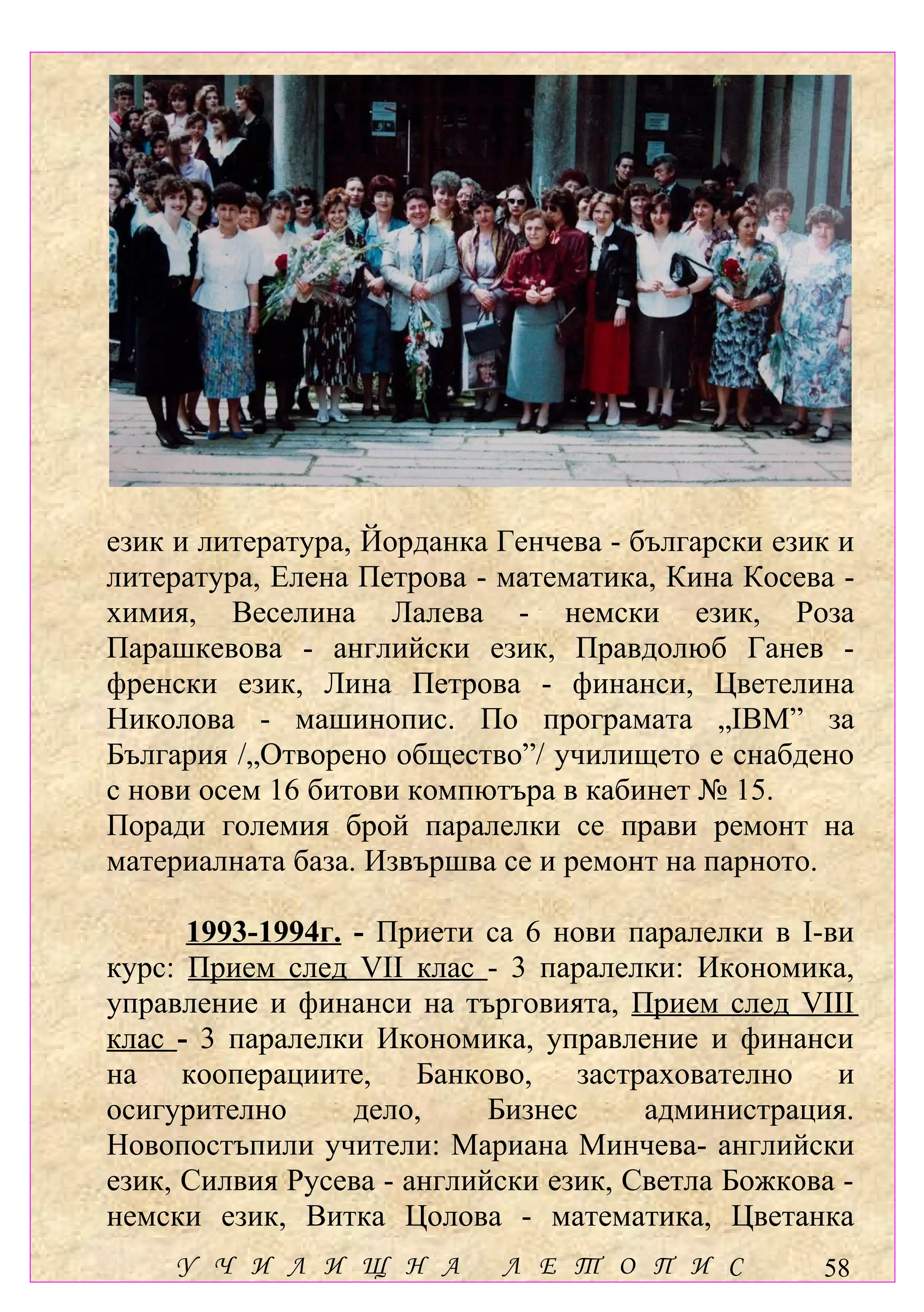 език и литература, Йорданка Генчева - български език и
литература, Елена Петрова - математика, Кина Косева -
химия, Веселина Лалева - немски език, Роза
Парашкевова - английски език, Правдолюб Ганев -
френски език, Лина Петрова - финанси, Цветелина
Николова - машинопис. По програмата „IBM” за
България /„Отворено общество”/ училището е снабдено
с нови осем 16 битови компютъра в кабинет № 15.
Поради големия брой паралелки се прави ремонт на
материалната база. Извършва се и ремонт на парното.

      1993-1994г. - Приети са 6 нови паралелки в І-ви
курс: Прием след VІІ клас - 3 паралелки: Икономика,
управление и финанси на търговията, Прием след VІІІ
клас - 3 паралелки Икономика, управление и финанси
на кооперациите, Банково, застрахователно и
осигурително      дело,     Бизнес     администрация.
Новопостъпили учители: Мариана Минчева- английски
език, Силвия Русева - английски език, Светла Божкова -
немски език, Витка Цолова - математика, Цветанка
    У Ч И Л И Щ Н А         Л Е Т О П И С          58
 