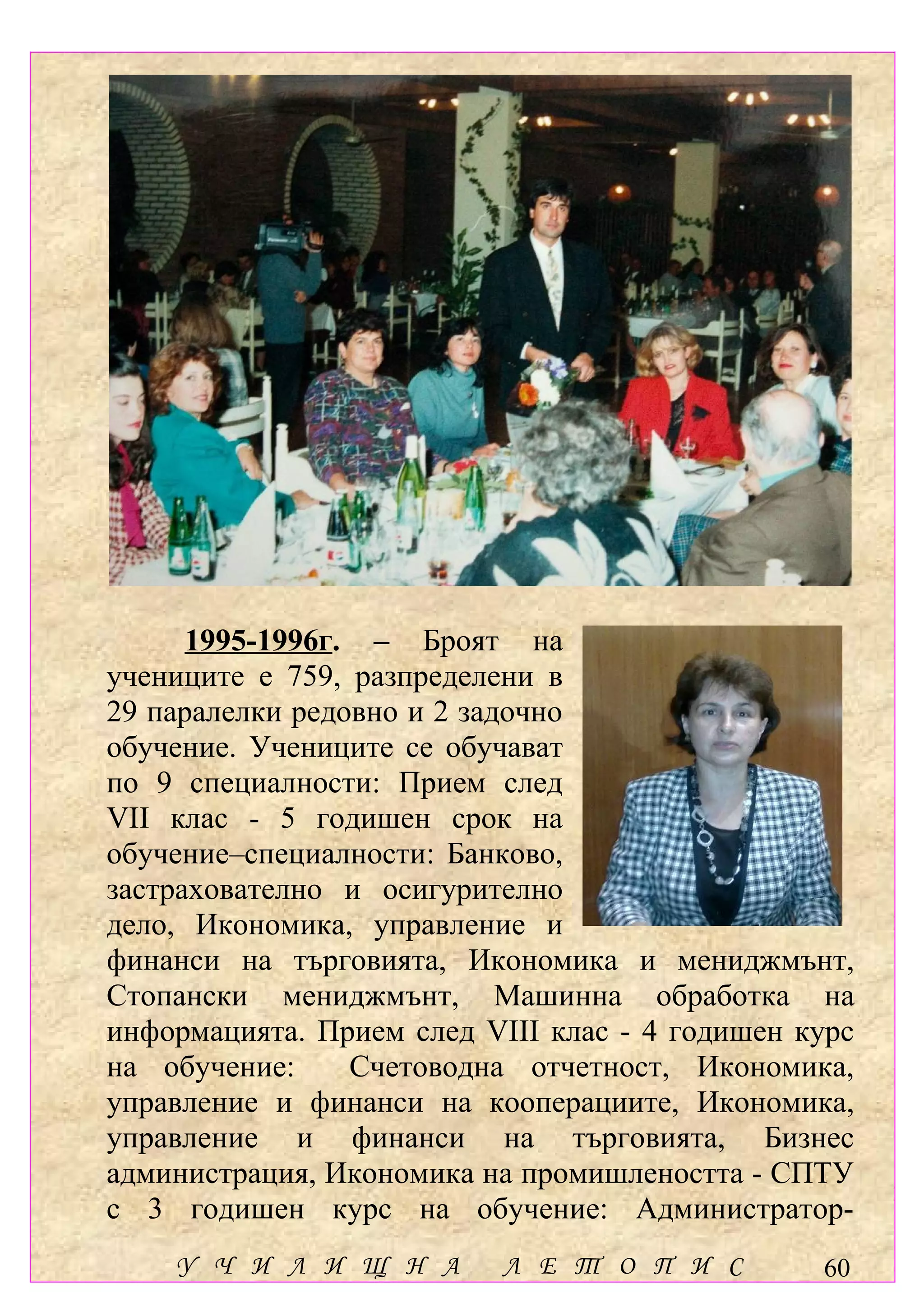 1995-1996г. – Броят на
учениците е 759, разпределени в
29 паралелки редовно и 2 задочно
обучение. Учениците се обучават
по 9 специалности: Прием след
VІІ клас - 5 годишен срок на
обучение–специалности: Банково,
застрахователно и осигурително
дело, Икономика, управление и
финанси на търговията, Икономика и мениджмънт,
Стопански мениджмънт, Машинна обработка на
информацията. Прием след VІІІ клас - 4 годишен курс
на обучение:     Счетоводна отчетност, Икономика,
управление и финанси на кооперациите, Икономика,
управление и финанси на търговията, Бизнес
администрация, Икономика на промишлеността - СПТУ
с 3 годишен курс на обучение: Администратор-
    У Ч И Л И Щ Н А        Л Е Т О П И С        60
 