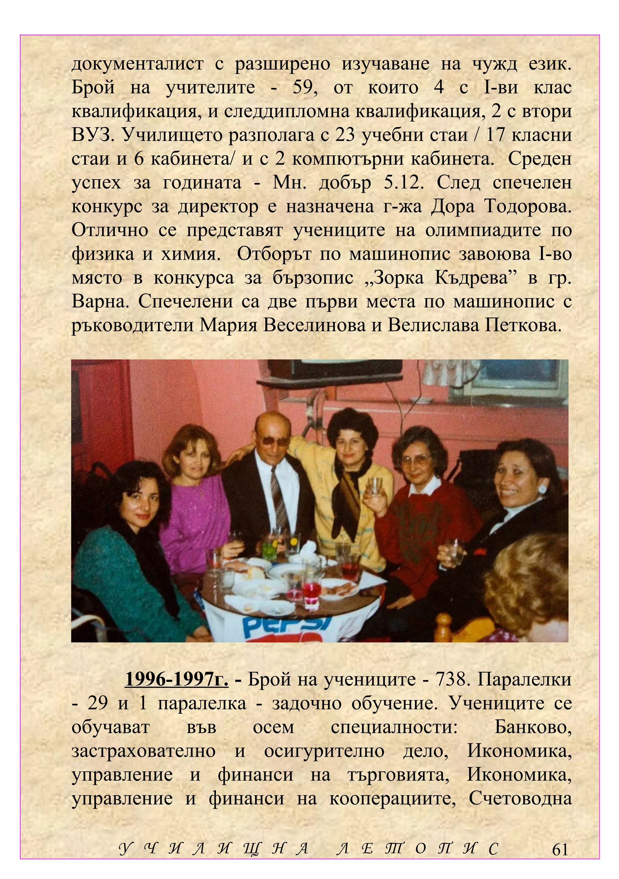 документалист с разширено изучаване на чужд език.
Брой на учителите - 59, от които 4 с І-ви клас
квалификация, и следдипломна квалификация, 2 с втори
ВУЗ. Училището разполага с 23 учебни стаи / 17 класни
стаи и 6 кабинета/ и с 2 компютърни кабинета. Среден
успех за годината - Мн. добър 5.12. След спечелен
конкурс за директор е назначена г-жа Дора Тодорова.
Отлично се представят учениците на олимпиадите по
физика и химия. Отборът по машинопис завоюва І-во
място в конкурса за бързопис „Зорка Къдрева” в гр.
Варна. Спечелени са две първи места по машинопис с
ръководители Мария Веселинова и Велислава Петкова.




      1996-1997г. - Брой на учениците - 738. Паралелки
- 29 и 1 паралелка - задочно обучение. Учениците се
обучават    във     осем     специалности:    Банково,
застрахователно и осигурително дело, Икономика,
управление и финанси на търговията, Икономика,
управление и финанси на кооперациите, Счетоводна

    У Ч И Л И Щ Н А         Л Е Т О П И С          61
 