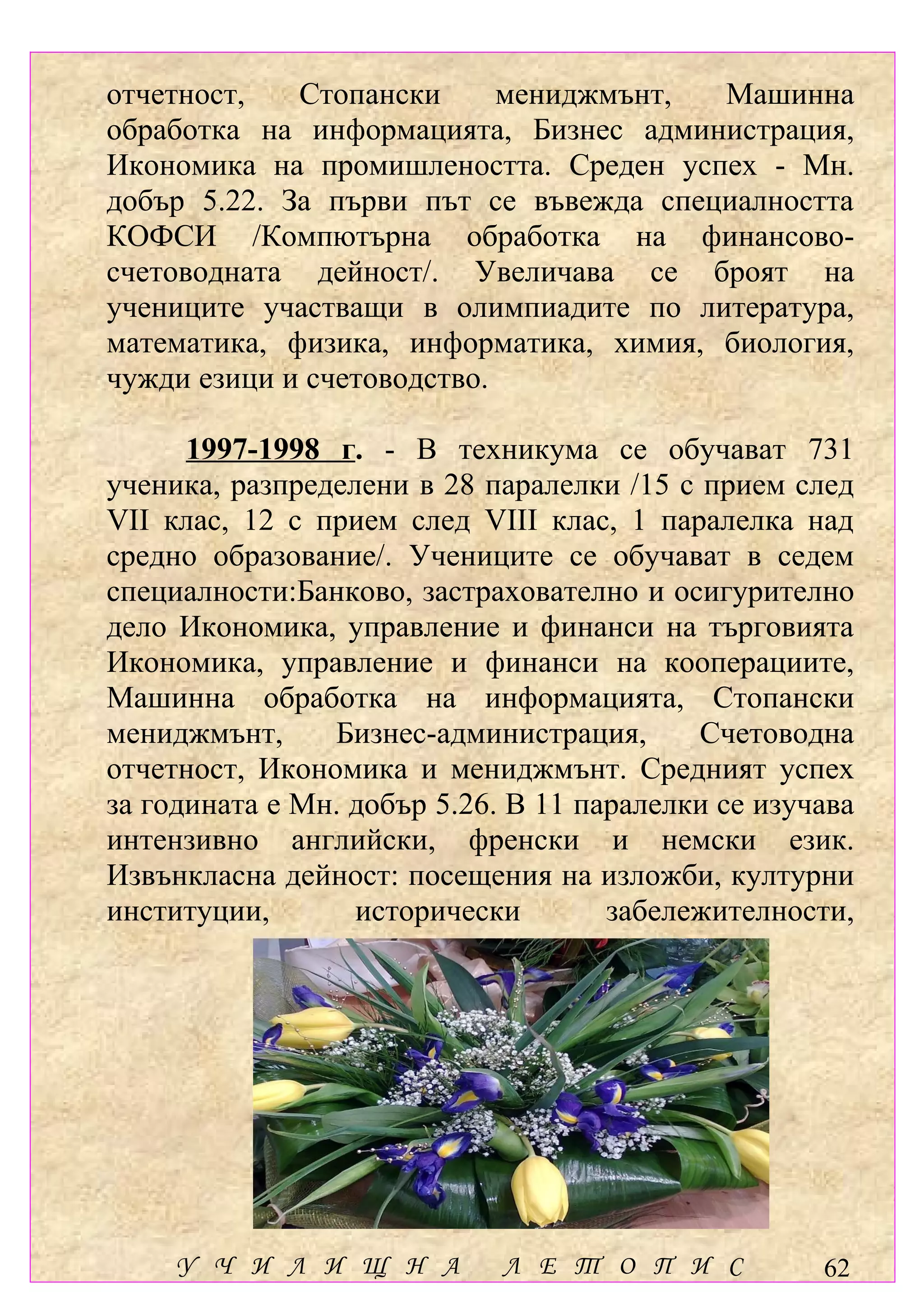 отчетност,   Стопански      мениджмънт, Машинна
обработка на информацията, Бизнес администрация,
Икономика на промишлеността. Среден успех - Мн.
добър 5.22. За първи път се въвежда специалността
КОФСИ /Компютърна обработка на финансово-
счетоводната дейност/. Увеличава се броят на
учениците участващи в олимпиадите по литература,
математика, физика, информатика, химия, биология,
чужди езици и счетоводство.

      1997-1998 г. - В техникума се обучават 731
ученика, разпределени в 28 паралелки /15 с прием след
VІІ клас, 12 с прием след VІІІ клас, 1 паралелка над
средно образование/. Учениците се обучават в седем
специалности:Банково, застрахователно и осигурително
дело Икономика, управление и финанси на търговията
Икономика, управление и финанси на кооперациите,
Машинна обработка на информацията, Стопански
мениджмънт,     Бизнес-администрация,      Счетоводна
отчетност, Икономика и мениджмънт. Средният успех
за годината е Мн. добър 5.26. В 11 паралелки се изучава
интензивно английски, френски и немски език.
Извънкласна дейност: посещения на изложби, културни
институции,       исторически        забележителности,




     У Ч И Л И Щ Н А         Л Е Т О П И С          62
 