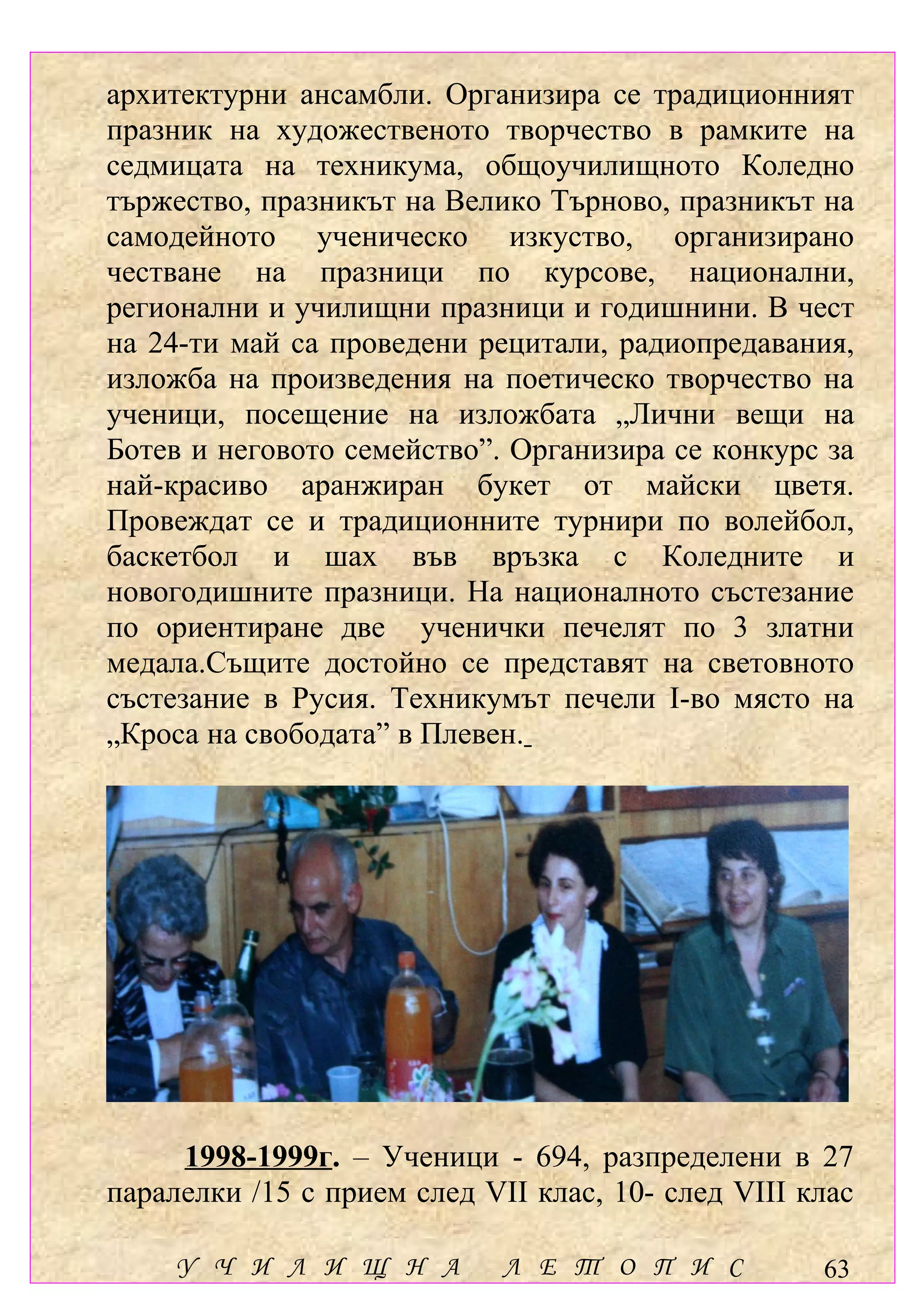 архитектурни ансамбли. Организира се традиционният
празник на художественото творчество в рамките на
седмицата на техникума, общоучилищното Коледно
тържество, празникът на Велико Търново, празникът на
самодейното ученическо изкуство, организирано
честване на празници по курсове, национални,
регионални и училищни празници и годишнини. В чест
на 24-ти май са проведени рецитали, радиопредавания,
изложба на произведения на поетическо творчество на
ученици, посещение на изложбата „Лични вещи на
Ботев и неговото семейство”. Организира се конкурс за
най-красиво аранжиран букет от майски цветя.
Провеждат се и традиционните турнири по волейбол,
баскетбол и шах във връзка с Коледните и
новогодишните празници. На националното състезание
по ориентиране две ученички печелят по 3 златни
медала.Същите достойно се представят на световното
състезание в Русия. Техникумът печели І-во място на
„Кроса на свободата” в Плевен.




     1998-1999г. – Ученици - 694, разпределени в 27
паралелки /15 с прием след VІІ клас, 10- след VІІІ клас

     У Ч И Л И Щ Н А         Л Е Т О П И С          63
 
