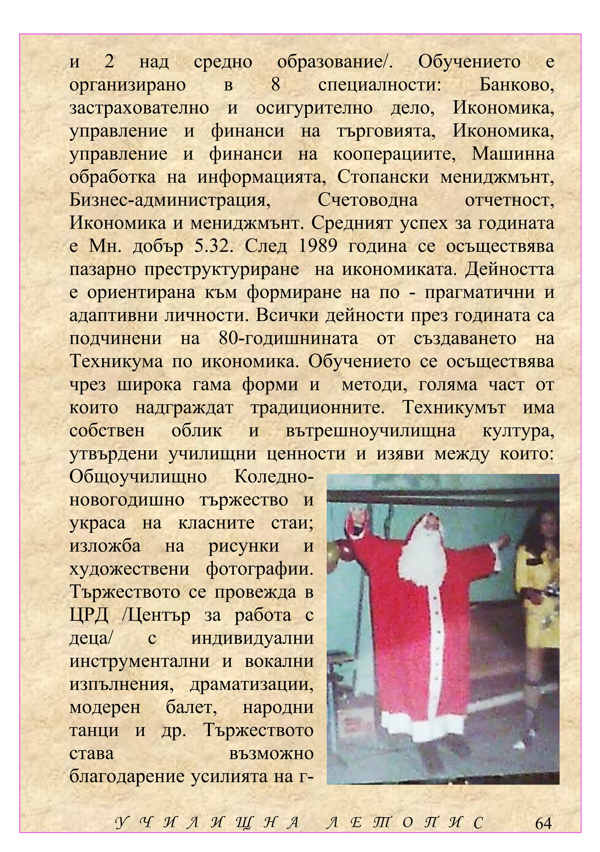 и 2 над средно образование/. Обучението е
организирано    в    8      специалности:   Банково,
застрахователно и осигурително дело, Икономика,
управление и финанси на търговията, Икономика,
управление и финанси на кооперациите, Машинна
обработка на информацията, Стопански мениджмънт,
Бизнес-администрация,       Счетоводна    отчетност,
Икономика и мениджмънт. Средният успех за годината
е Мн. добър 5.32. След 1989 година се осъществява
пазарно преструктуриране на икономиката. Дейността
е ориентирана към формиране на по - прагматични и
адаптивни личности. Всички дейности през годината са
подчинени на 80-годишнината от създаването на
Техникума по икономика. Обучението се осъществява
чрез широка гама форми и методи, голяма част от
които надграждат традиционните. Техникумът има
собствен облик и вътрешноучилищна култура,
утвърдени училищни ценности и изяви между които:
Общоучилищно Коледно-
новогодишно тържество и
украса на класните стаи;
изложба на рисунки и
художествени фотографии.
Тържеството се провежда в
ЦРД /Център за работа с
деца/    с   индивидуални
инструментални и вокални
изпълнения, драматизации,
модерен балет, народни
танци и др. Тържеството
става            възможно
благодарение усилията на г-

    У Ч И Л И Щ Н А        Л Е Т О П И С         64
 