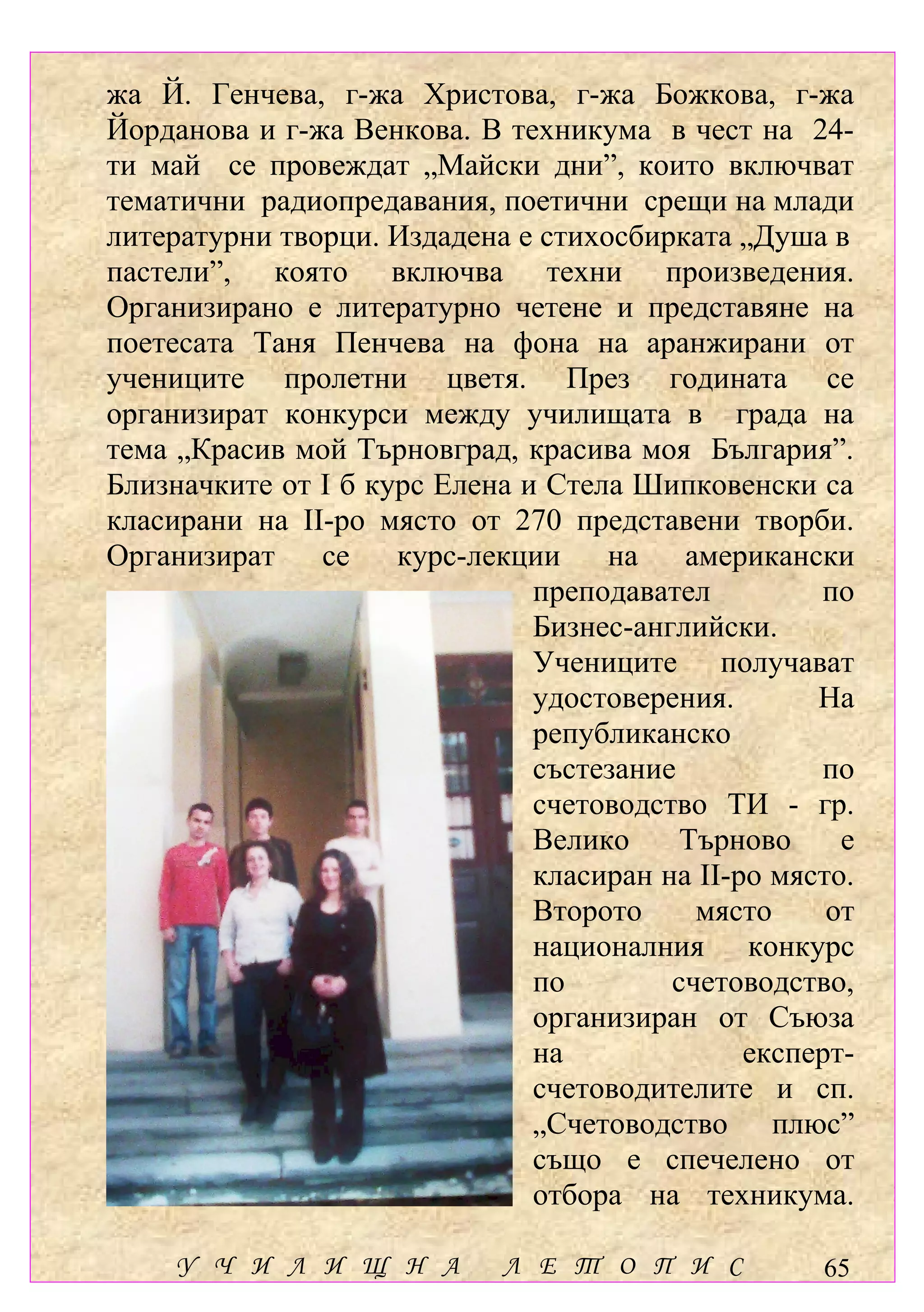 жа Й. Генчева, г-жа Христова, г-жа Божкова, г-жа
Йорданова и г-жа Венкова. В техникума в чест на 24-
ти май се провеждат „Майски дни”, които включват
тематични радиопредавания, поетични срещи на млади
литературни творци. Издадена е стихосбирката „Душа в
пастели”, която включва техни произведения.
Организирано е литературно четене и представяне на
поетесата Таня Пенчева на фона на аранжирани от
учениците пролетни цветя. През годината се
организират конкурси между училищата в града на
тема „Красив мой Търновград, красива моя България”.
Близначките от І б курс Елена и Стела Шипковенски са
класирани на ІІ-ро място от 270 представени творби.
Организират    се    курс-лекции    на    американски
                               преподавател         по
                               Бизнес-английски.
                               Учениците получават
                               удостоверения.       На
                               републиканско
                               състезание           по
                               счетоводство ТИ - гр.
                               Велико     Търново     е
                               класиран на ІІ-ро място.
                               Второто     място     от
                               националния конкурс
                               по        счетоводство,
                               организиран от Съюза
                               на              експерт-
                               счетоводителите и сп.
                               „Счетоводство плюс”
                               също е спечелено от
                               отбора на техникума.

     У Ч И Л И Щ Н А         Л Е Т О П И С          65
 