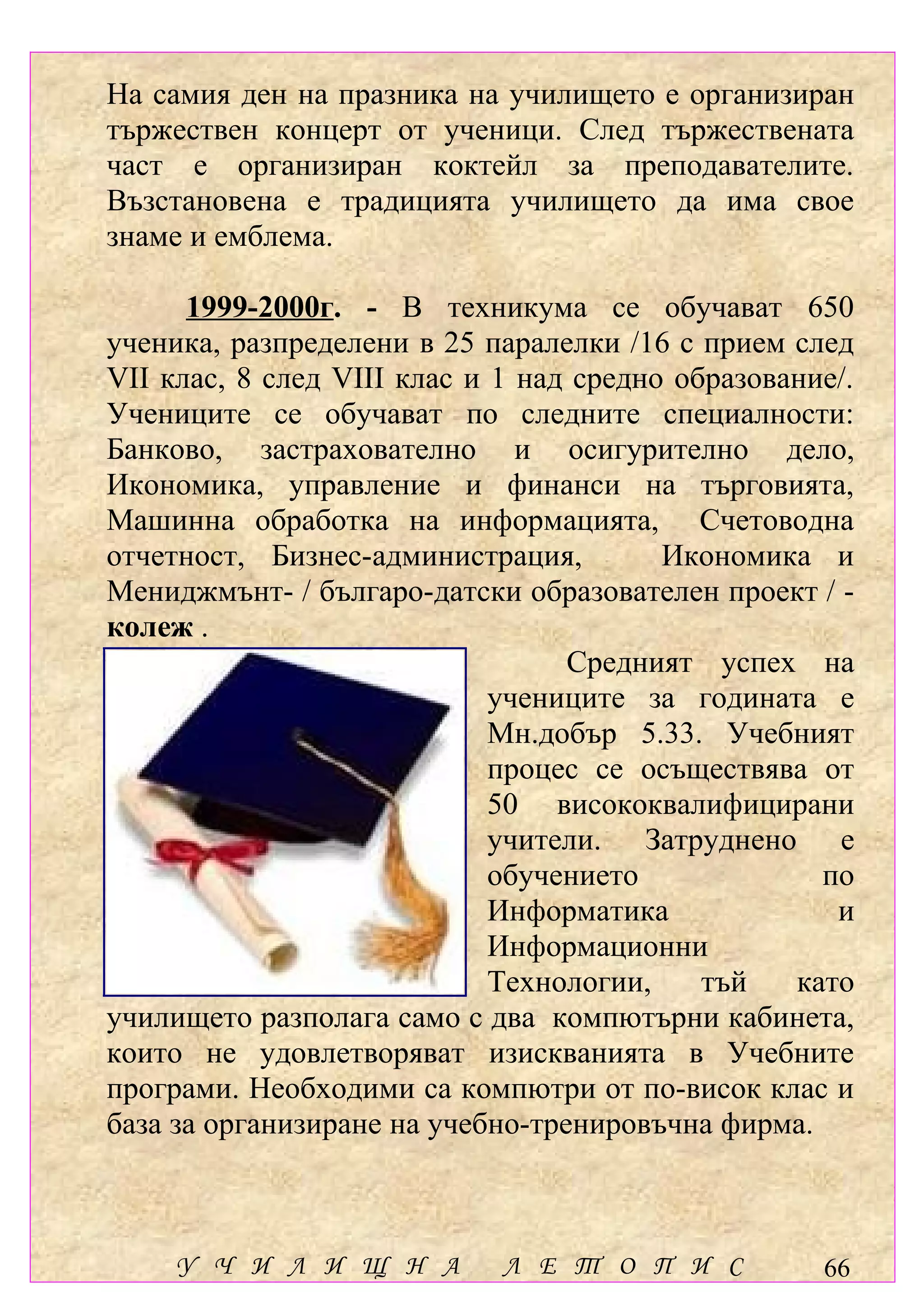 На самия ден на празника на училището е организиран
тържествен концерт от ученици. След тържествената
част е организиран коктейл за преподавателите.
Възстановена е традицията училището да има свое
знаме и емблема.

      1999-2000г. - В техникума се обучават 650
ученика, разпределени в 25 паралелки /16 с прием след
VІІ клас, 8 след VІІІ клас и 1 над средно образование/.
Учениците се обучават по следните специалности:
Банково, застрахователно и осигурително дело,
Икономика, управление и финанси на търговията,
Машинна обработка на информацията, Счетоводна
отчетност, Бизнес-администрация,         Икономика и
Мениджмънт- / българо-датски образователен проект / -
колеж .
                                  Средният успех на
                             учениците за годината е
                             Мн.добър 5.33. Учебният
                             процес се осъществява от
                             50 висококвалифицирани
                             учители. Затруднено е
                             обучението             по
                             Информатика             и
                             Информационни
                             Технологии,    тъй   като
училището разполага само с два компютърни кабинета,
които не удовлетворяват изискванията в Учебните
програми. Необходими са компютри от по-висок клас и
база за организиране на учебно-тренировъчна фирма.



     У Ч И Л И Щ Н А         Л Е Т О П И С          66
 