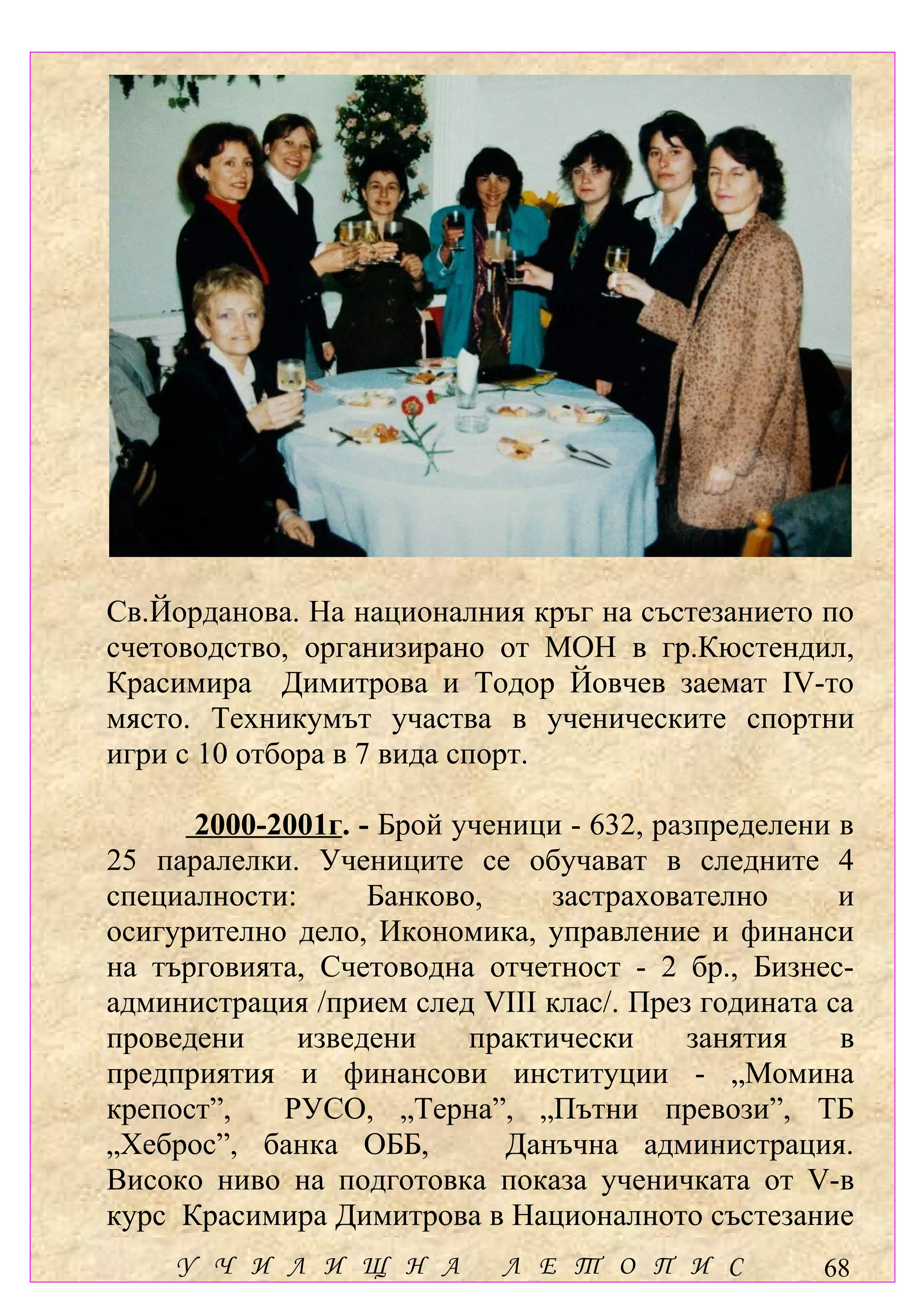 Св.Йорданова. На националния кръг на състезанието по
счетоводство, организирано от МОН в гр.Кюстендил,
Красимира Димитрова и Тодор Йовчев заемат ІV-то
място. Техникумът участва в ученическите спортни
игри с 10 отбора в 7 вида спорт.

      2000-2001г. - Брой ученици - 632, разпределени в
25 паралелки. Учениците се обучават в следните 4
специалности:      Банково,     застрахователно      и
осигурително дело, Икономика, управление и финанси
на търговията, Счетоводна отчетност - 2 бр., Бизнес-
администрация /прием след VІІІ клас/. През годината са
проведени     изведени    практически     занятия    в
предприятия и финансови институции - „Момина
крепост”,   РУСО, „Терна”, „Пътни превози”, ТБ
„Хеброс”, банка ОББ,         Данъчна администрация.
Високо ниво на подготовка показа ученичката от V-в
курс Красимира Димитрова в Националното състезание
    У Ч И Л И Щ Н А         Л Е Т О П И С          68
 