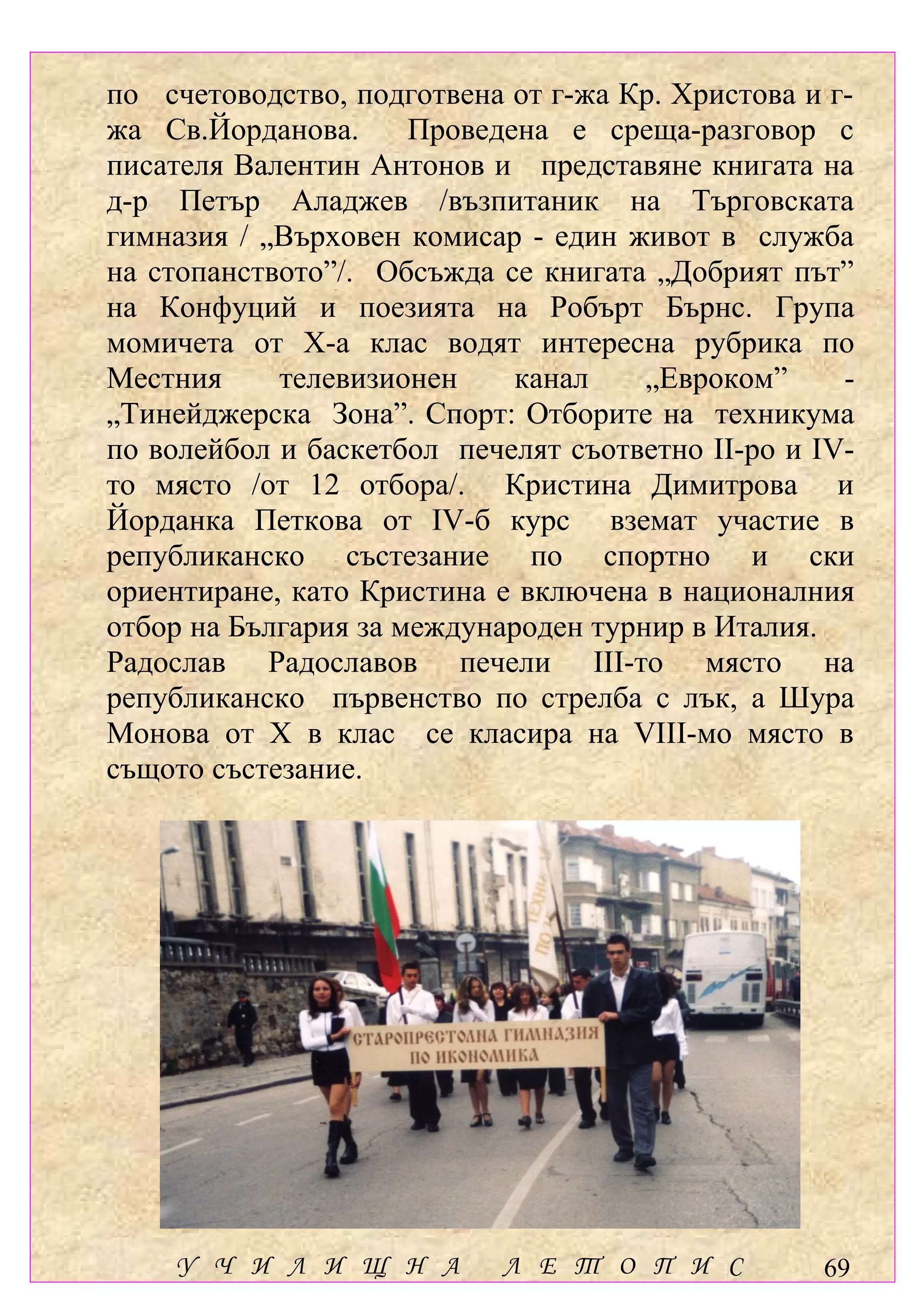 по счетоводство, подготвена от г-жа Кр. Христова и г-
жа Св.Йорданова.      Проведена е среща-разговор с
писателя Валентин Антонов и представяне книгата на
д-р Петър Аладжев /възпитаник на Търговската
гимназия / „Върховен комисар - един живот в служба
на стопанството”/. Обсъжда се книгата „Добрият път”
на Конфуций и поезията на Робърт Бърнс. Група
момичета от Х-а клас водят интересна рубрика по
Местния     телевизионен     канал    „Евроком”     -
„Тинейджерска Зона”. Спорт: Отборите на техникума
по волейбол и баскетбол печелят съответно ІІ-ро и ІV-
то място /от 12 отбора/. Кристина Димитрова и
Йорданка Петкова от ІV-б курс вземат участие в
републиканско състезание по спортно и ски
ориентиране, като Кристина е включена в националния
отбор на България за международен турнир в Италия.
Радослав Радославов печели ІІІ-то място на
републиканско първенство по стрелба с лък, а Шура
Монова от Х в клас се класира на VІІІ-мо място в
същото състезание.




    У Ч И Л И Щ Н А         Л Е Т О П И С         69
 