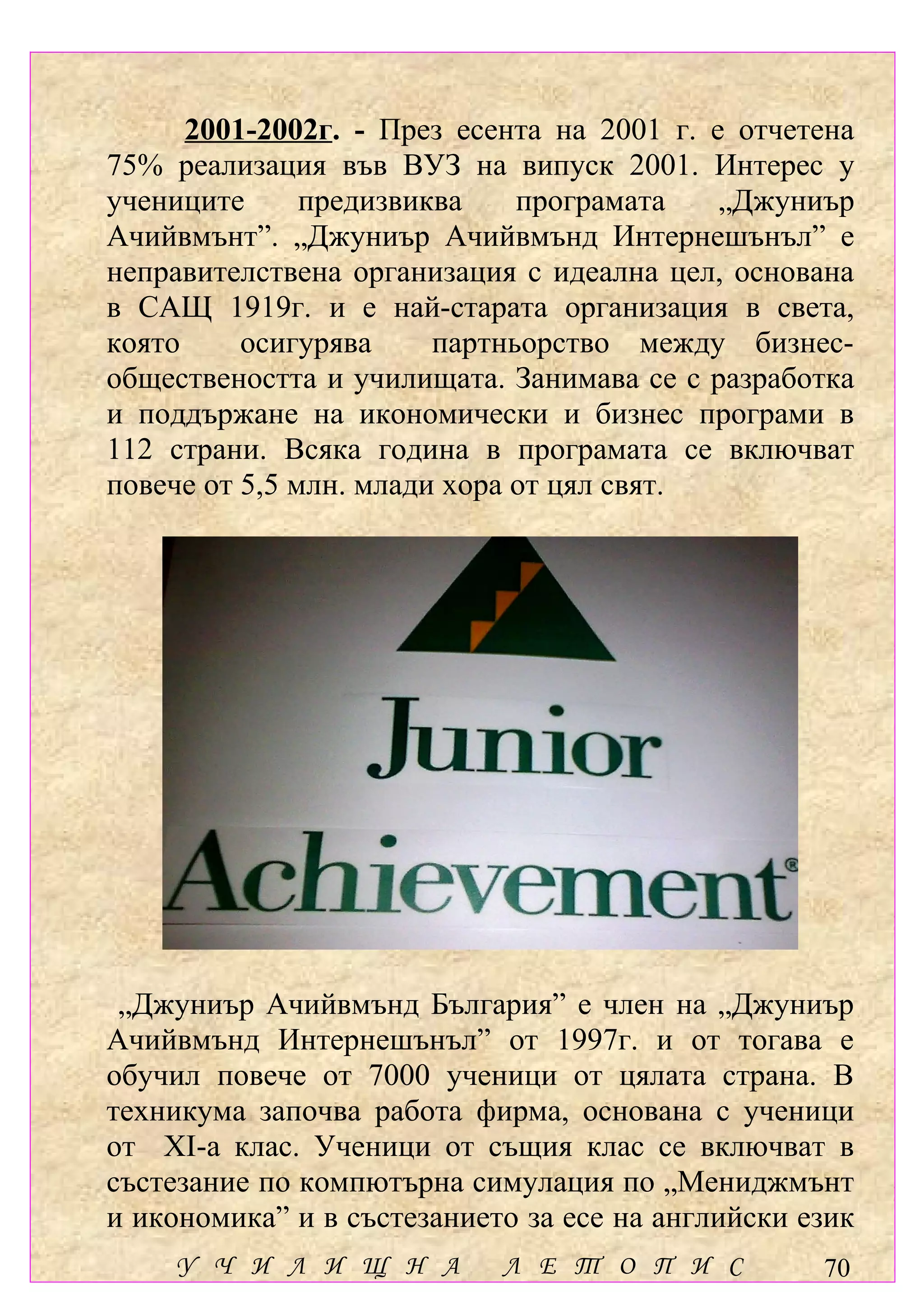 2001-2002г. - През есента на 2001 г. е отчетена
75% реализация във ВУЗ на випуск 2001. Интерес у
учениците      предизвиква    програмата    „Джуниър
Ачийвмънт”. „Джуниър Ачийвмънд Интернешънъл” е
неправителствена организация с идеална цел, основана
в САЩ 1919г. и е най-старата организация в света,
която     осигурява     партньорство между бизнес-
обществеността и училищата. Занимава се с разработка
и поддържане на икономически и бизнес програми в
112 страни. Всяка година в програмата се включват
повече от 5,5 млн. млади хора от цял свят.




 „Джуниър Ачийвмънд България” е член на „Джуниър
Ачийвмънд Интернешънъл” от 1997г. и от тогава е
обучил повече от 7000 ученици от цялата страна. В
техникума започва работа фирма, основана с ученици
от ХІ-а клас. Ученици от същия клас се включват в
състезание по компютърна симулация по „Мениджмънт
и икономика” и в състезанието за есе на английски език
    У Ч И Л И Щ Н А         Л Е Т О П И С          70
 