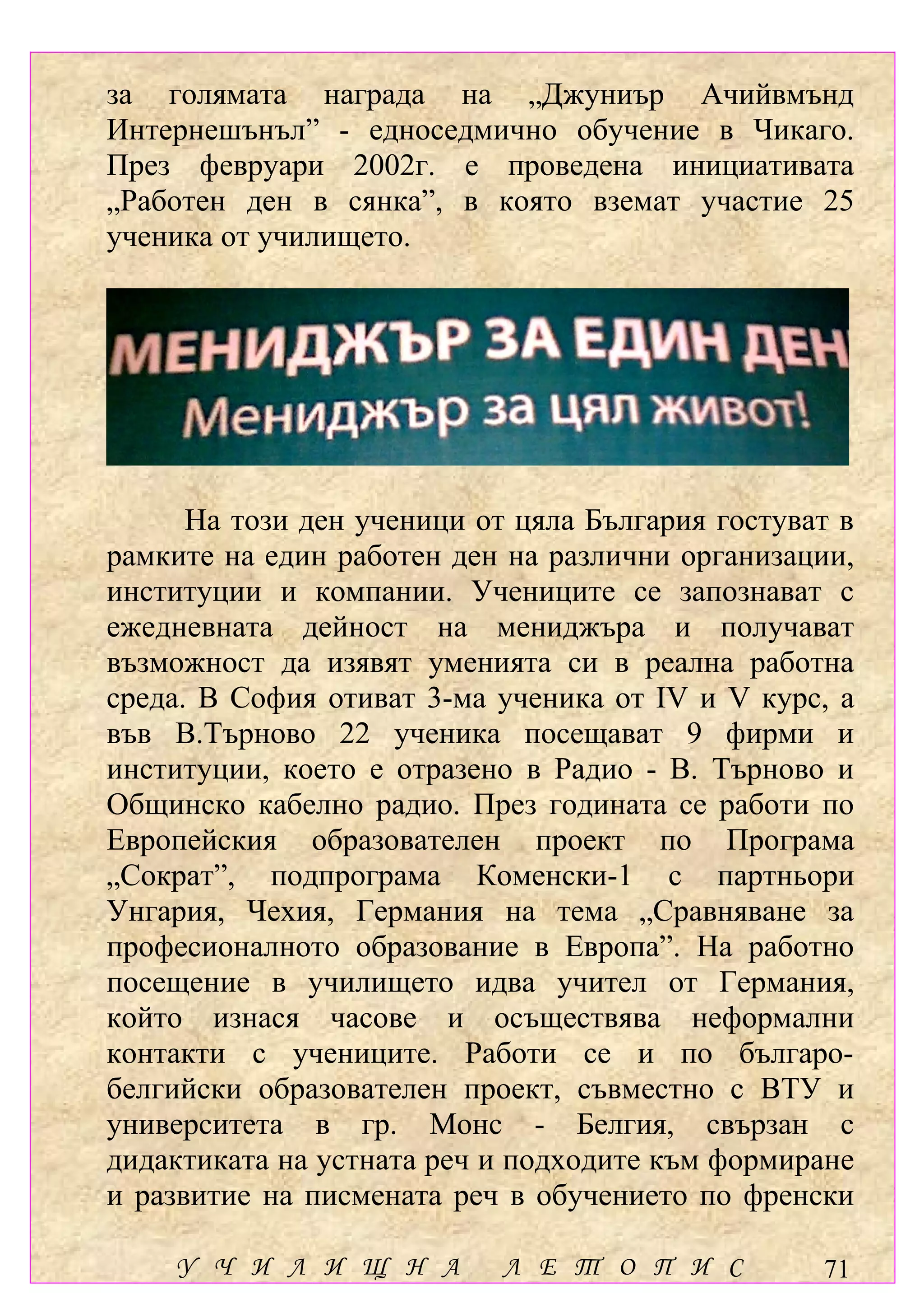 за голямата награда на „Джуниър Ачийвмънд
Интернешънъл” - едноседмично обучение в Чикаго.
През февруари 2002г. е проведена инициативата
„Работен ден в сянка”, в която вземат участие 25
ученика от училището.




      На този ден ученици от цяла България гостуват в
рамките на един работен ден на различни организации,
институции и компании. Учениците се запознават с
ежедневната дейност на мениджъра и получават
възможност да изявят уменията си в реална работна
среда. В София отиват 3-ма ученика от ІV и V курс, а
във В.Търново 22 ученика посещават 9 фирми и
институции, което е отразено в Радио - В. Търново и
Общинско кабелно радио. През годината се работи по
Европейския образователен проект по Програма
„Сократ”, подпрограма Коменски-1 с партньори
Унгария, Чехия, Германия на тема „Сравняване за
професионалното образование в Европа”. На работно
посещение в училището идва учител от Германия,
който изнася часове и осъществява неформални
контакти с учениците. Работи се и по българо-
белгийски образователен проект, съвместно с ВТУ и
университета в гр. Монс - Белгия, свързан с
дидактиката на устната реч и подходите към формиране
и развитие на писмената реч в обучението по френски

    У Ч И Л И Щ Н А         Л Е Т О П И С         71
 