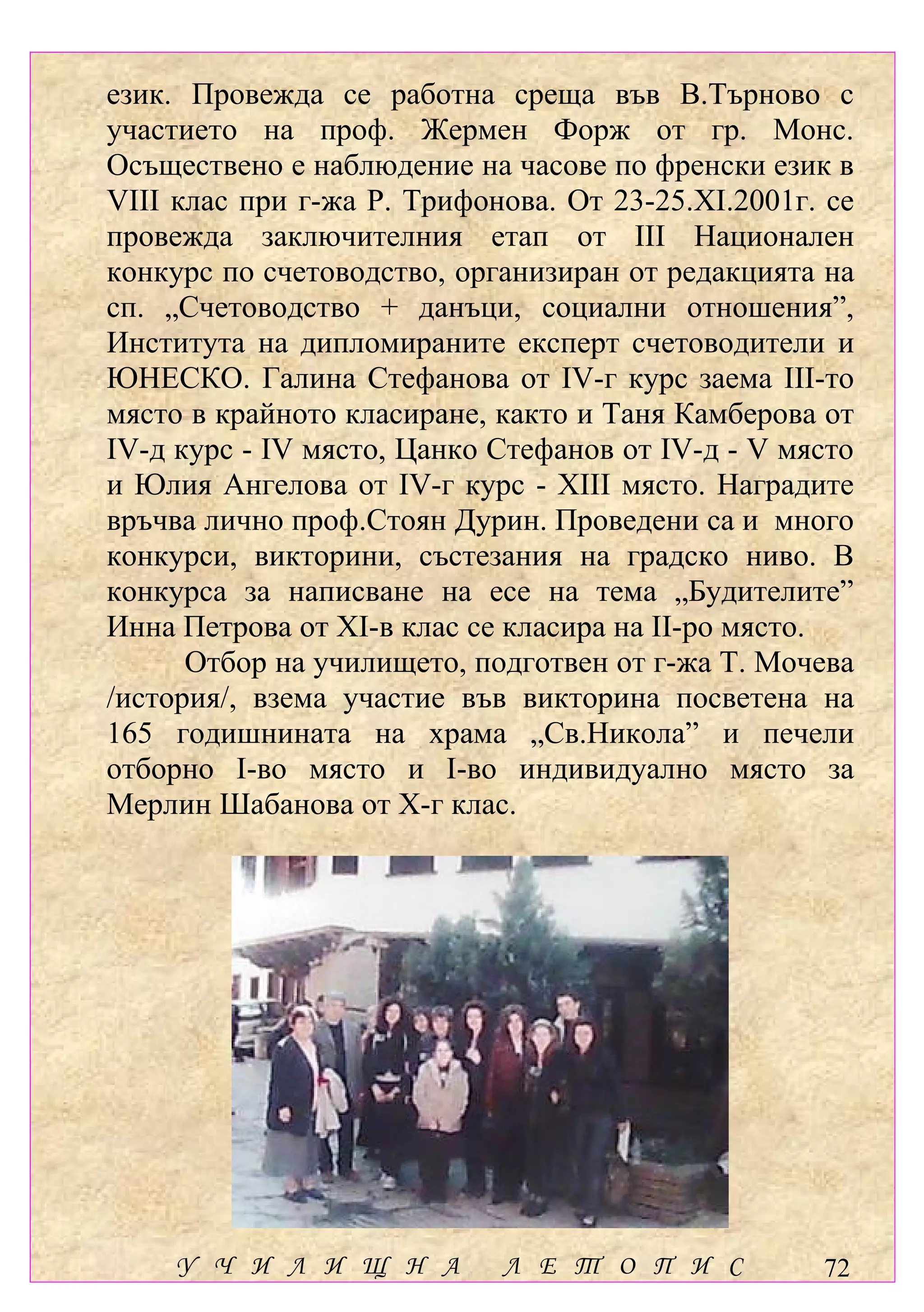 език. Провежда се работна среща във В.Търново с
участието на проф. Жермен Форж от гр. Монс.
Осъществено е наблюдение на часове по френски език в
VІІІ клас при г-жа Р. Трифонова. От 23-25.ХІ.2001г. се
провежда заключителния етап от ІІІ Национален
конкурс по счетоводство, организиран от редакцията на
сп. „Счетоводство + данъци, социални отношения”,
Института на дипломираните експерт счетоводители и
ЮНЕСКО. Галина Стефанова от ІV-г курс заема ІІІ-то
място в крайното класиране, както и Таня Камберова от
ІV-д курс - ІV място, Цанко Стефанов от ІV-д - V място
и Юлия Ангелова от ІV-г курс - ХІІІ място. Наградите
връчва лично проф.Стоян Дурин. Проведени са и много
конкурси, викторини, състезания на градско ниво. В
конкурса за написване на есе на тема „Будителите”
Инна Петрова от ХІ-в клас се класира на ІІ-ро място.
      Отбор на училището, подготвен от г-жа Т. Мочева
/история/, взема участие във викторина посветена на
165 годишнината на храма „Св.Никола” и печели
отборно І-во място и І-во индивидуално място за
Мерлин Шабанова от Х-г клас.




    У Ч И Л И Щ Н А         Л Е Т О П И С          72
 
