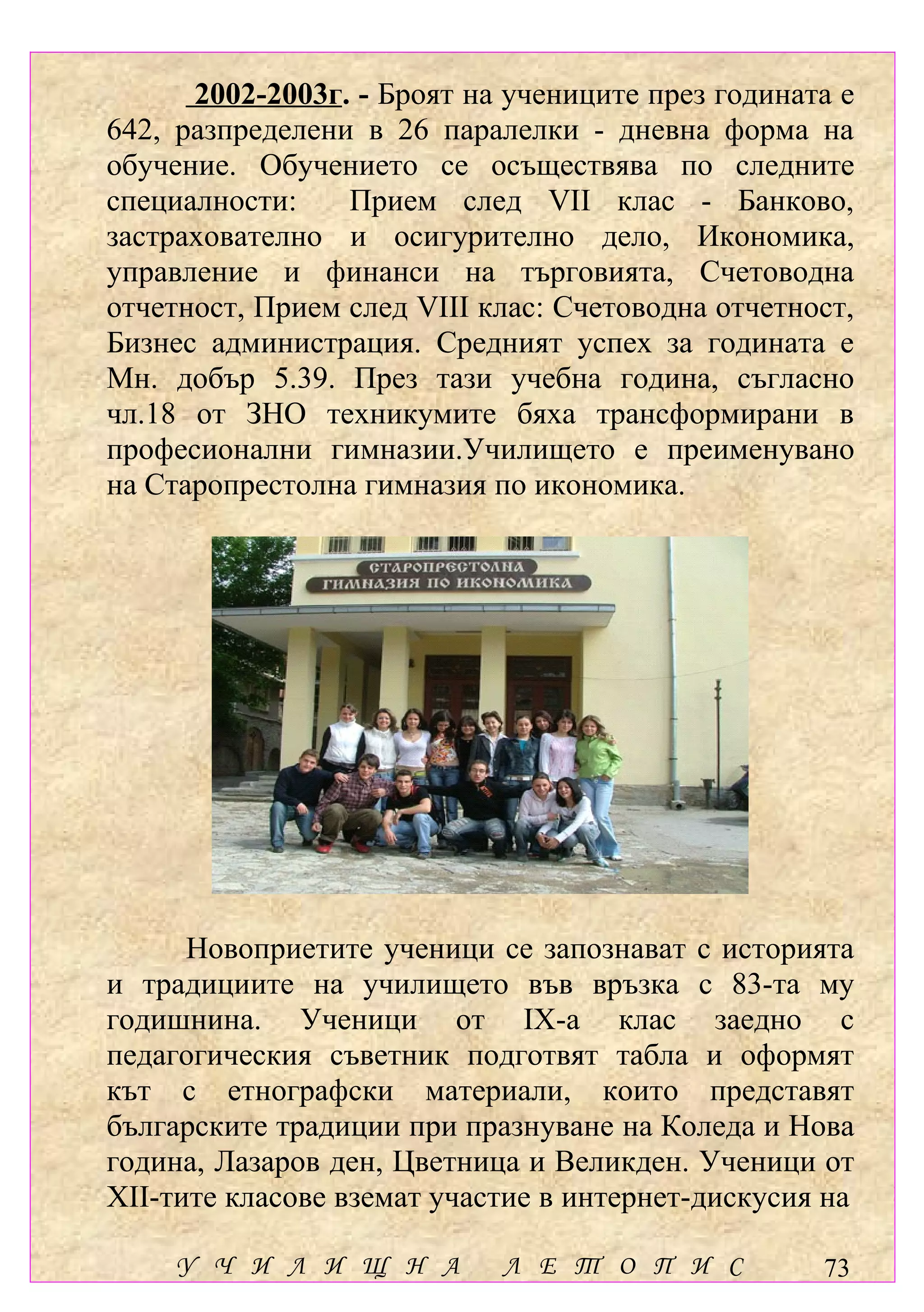 2002-2003г. - Броят на учениците през годината е
642, разпределени в 26 паралелки - дневна форма на
обучение. Обучението се осъществява по следните
специалности:    Прием след VІІ клас - Банково,
застрахователно и осигурително дело, Икономика,
управление и финанси на търговията, Счетоводна
отчетност, Прием след VІІІ клас: Счетоводна отчетност,
Бизнес администрация. Средният успех за годината е
Мн. добър 5.39. През тази учебна година, съгласно
чл.18 от ЗНО техникумите бяха трансформирани в
професионални вгимназии.Училището е свързани с
 Участваме дейности непряко преименувано
на Старопрестолна гимназия по икономика.
               учебната дейност




      Новоприетите ученици се запознават с историята
и традициите на училището във връзка с 83-та му
годишнина. Ученици от ІХ-а клас заедно с
педагогическия съветник подготвят табла и оформят
кът с етнографски материали, които представят
българските традиции при празнуване на Коледа и Нова
година, Лазаров ден, Цветница и Великден. Ученици от
ХІІ-тите класове вземат участие в интернет-дискусия на

     У Ч И Л И Щ Н А        Л Е Т О П И С          73
 
