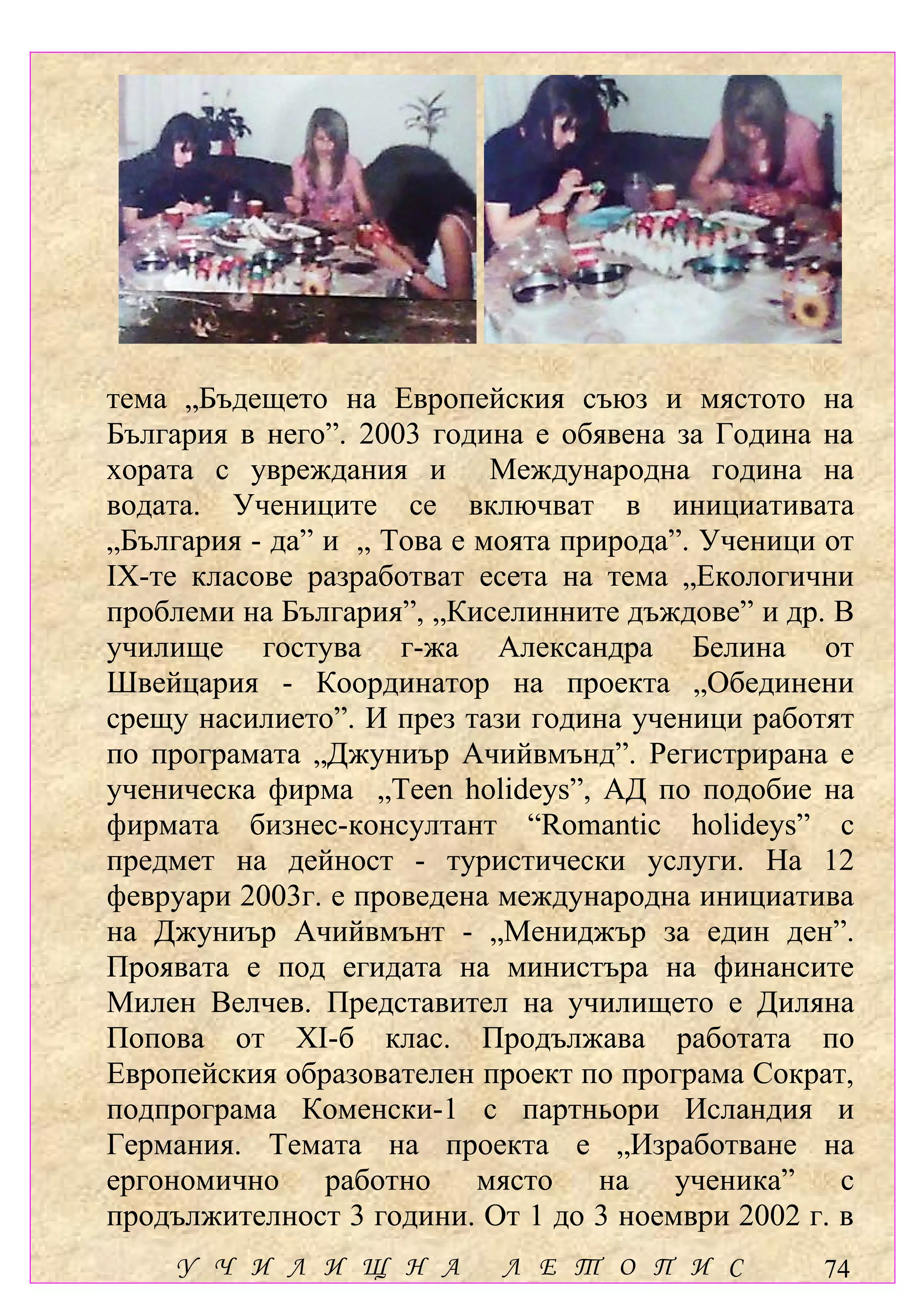 тема „Бъдещето на Европейския съюз и мястото на
България в него”. 2003 година е обявена за Година на
хората с увреждания и Международна година на
водата. Учениците се включват в инициативата
„България - да” и „ Това е моята природа”. Ученици от
ІХ-те класове разработват есета на тема „Екологични
проблеми на България”, „Киселинните дъждове” и др. В
училище гостува г-жа Александра Белина от
Швейцария - Координатор на проекта „Обединени
срещу насилието”. И през тази година ученици работят
по програмата „Джуниър Ачийвмънд”. Регистрирана е
ученическа фирма „Teen holideys”, АД по подобие на
фирмата бизнес-консултант “Romantic holideys” с
предмет на дейност - туристически услуги. На 12
февруари 2003г. е проведена международна инициатива
на Джуниър Ачийвмънт - „Мениджър за един ден”.
Проявата е под егидата на министъра на финансите
Милен Велчев. Представител на училището е Диляна
Попова от ХІ-б клас. Продължава работата по
Европейския образователен проект по програма Сократ,
подпрограма Коменски-1 с партньори Исландия и
Германия. Темата на проекта е „Изработване на
ергономично работно място на ученика” с
продължителност 3 години. От 1 до 3 ноември 2002 г. в
    У Ч И Л И Щ Н А         Л Е Т О П И С         74
 