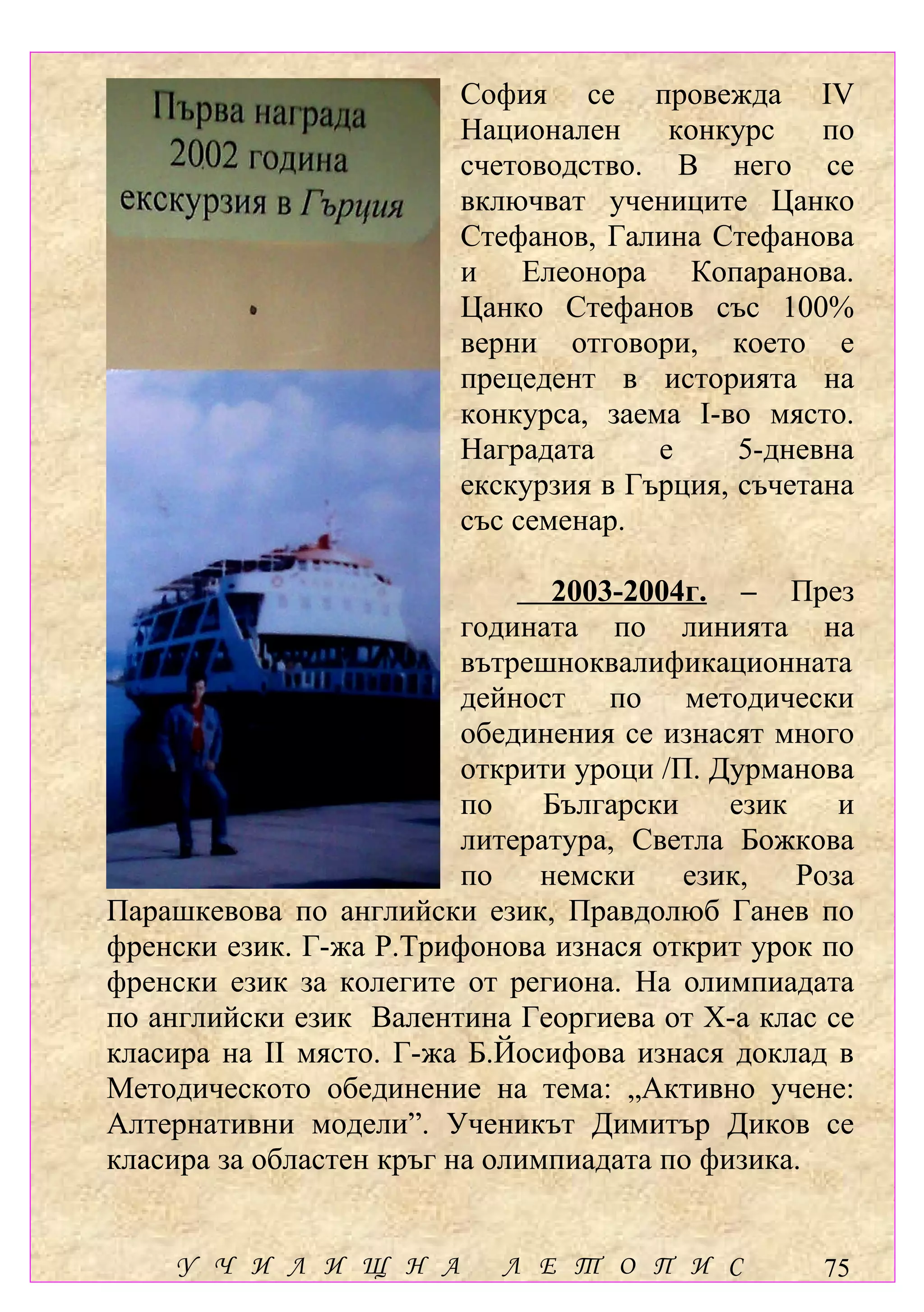 София се провежда ІV
                         Национален     конкурс    по
                         счетоводство. В него се
                         включват учениците Цанко
                         Стефанов, Галина Стефанова
                         и Елеонора Копаранова.
                         Цанко Стефанов със 100%
                         верни отговори, което е
                         прецедент в историята на
                         конкурса, заема І-во място.
                         Наградата     е     5-дневна
                         екскурзия в Гърция, съчетана
                         със семенар.

                                 2003-2004г. – През
                          годината по линията на
                          вътрешноквалификационната
                          дейност по методически
                          обединения се изнасят много
                          открити уроци /П. Дурманова
                          по    Български    език    и
                          литература, Светла Божкова
                          по    немски    език,   Роза
Парашкевова по английски език, Правдолюб Ганев по
френски език. Г-жа Р.Трифонова изнася открит урок по
френски език за колегите от региона. На олимпиадата
по английски език Валентина Георгиева от Х-а клас се
класира на ІІ място. Г-жа Б.Йосифова изнася доклад в
Методическото обединение на тема: „Активно учене:
Алтернативни модели”. Ученикът Димитър Диков се
класира за областен кръг на олимпиадата по физика.


    У Ч И Л И Щ Н А         Л Е Т О П И С          75
 