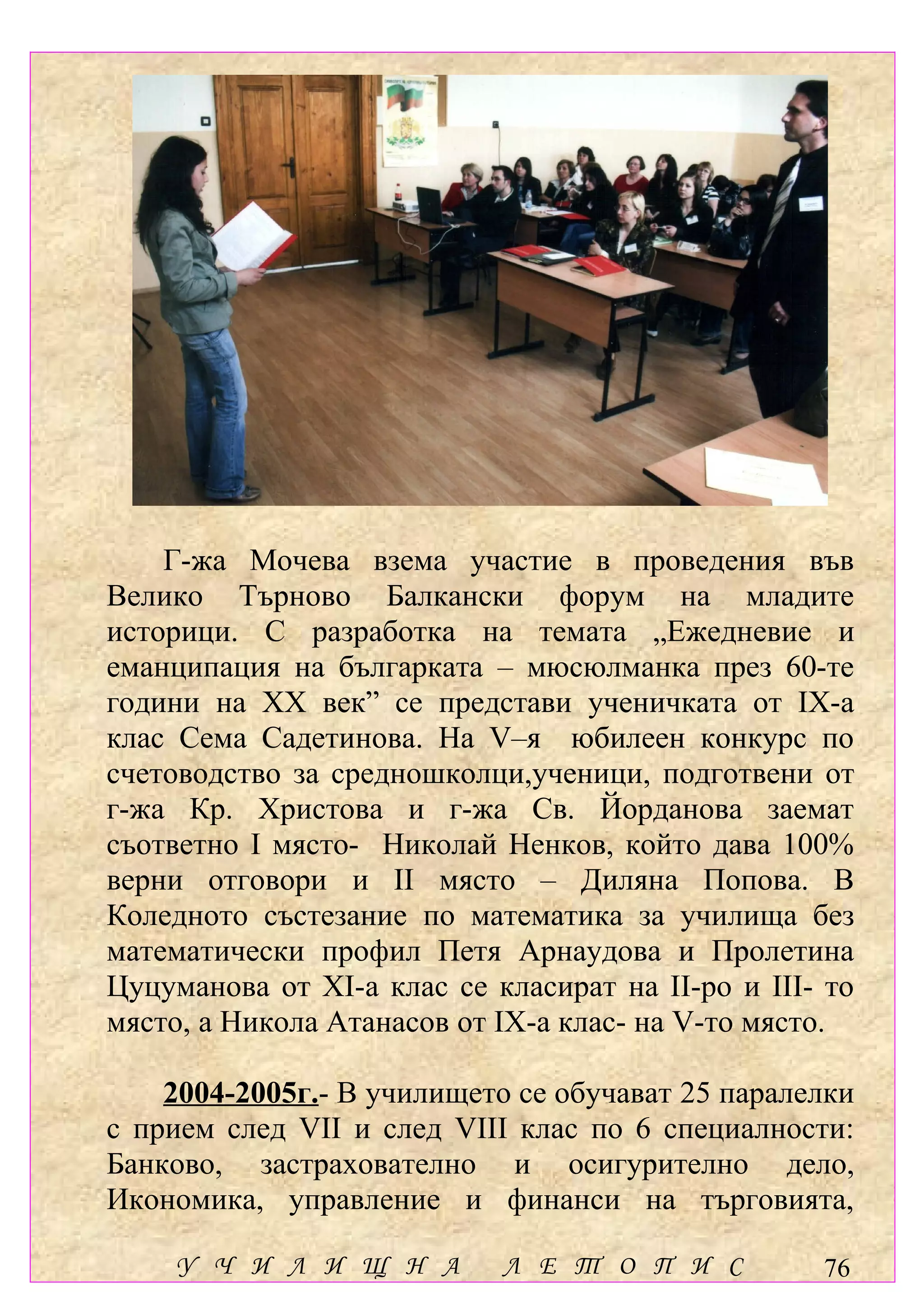 Г-жа Мочева взема участие в проведения във
Велико Търново Балкански форум на младите
историци. С разработка на темата „Ежедневие и
еманципация на българката – мюсюлманка през 60-те
години на ХХ век” се представи ученичката от ІХ-а
клас Сема Садетинова. На V–я юбилеен конкурс по
счетоводство за средношколци,ученици, подготвени от
г-жа Кр. Христова и г-жа Св. Йорданова заемат
съответно І място- Николай Ненков, който дава 100%
верни отговори и ІІ място – Диляна Попова. В
Коледното състезание по математика за училища без
математически профил Петя Арнаудова и Пролетина
Цуцуманова от ХІ-а клас се класират на ІІ-ро и ІІІ- то
място, а Никола Атанасов от ІХ-а клас- на V-то място.

    2004-2005г.- В училището се обучават 25 паралелки
с прием след VІІ и след VІІІ клас по 6 специалности:
Банково, застрахователно и осигурително дело,
Икономика, управление и финанси на търговията,

    У Ч И Л И Щ Н А         Л Е Т О П И С          76
 