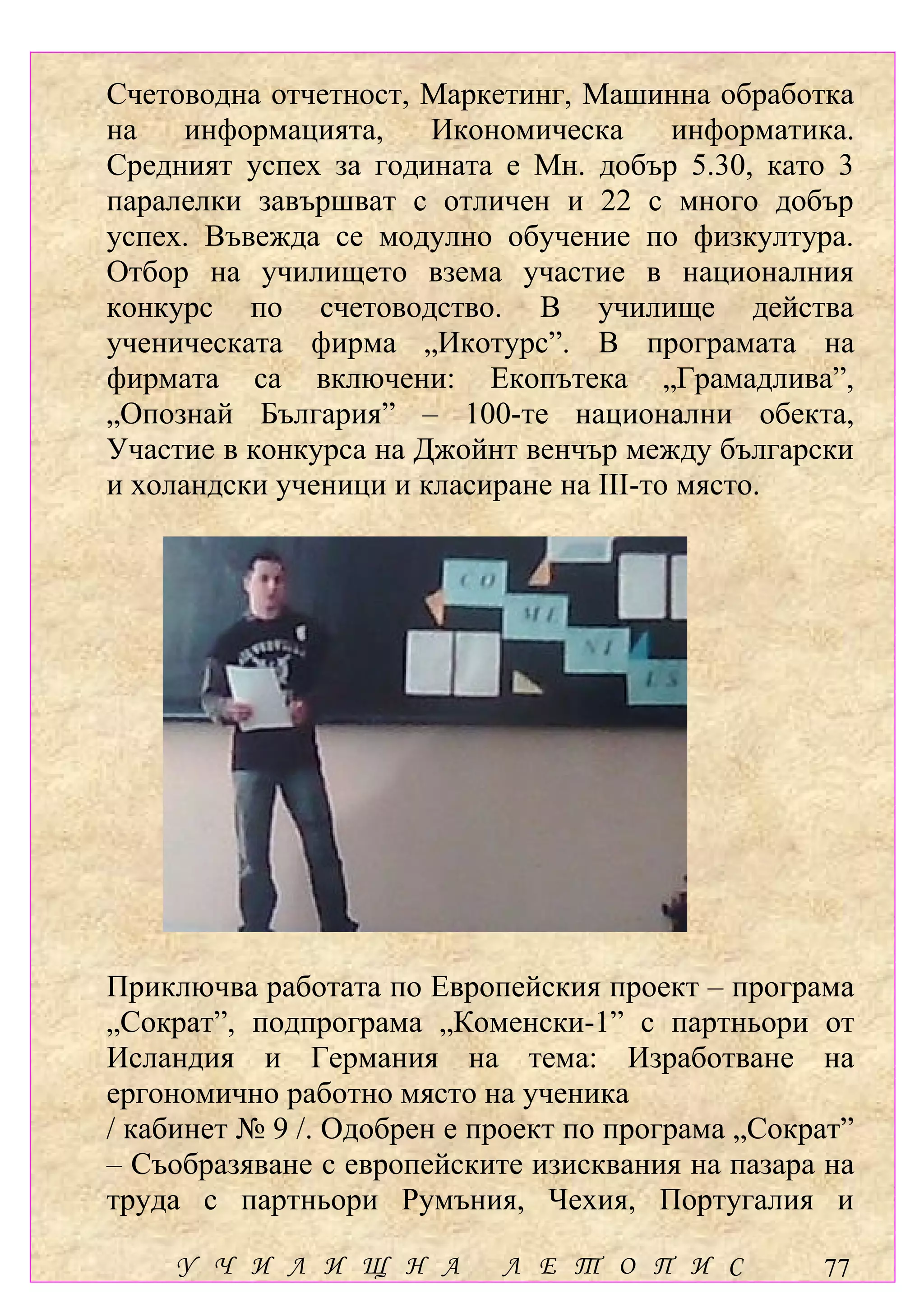 Счетоводна отчетност, Маркетинг, Машинна обработка
на    информацията,    Икономическа      информатика.
Средният успех за годината е Мн. добър 5.30, като 3
паралелки завършват с отличен и 22 с много добър
успех. Въвежда се модулно обучение по физкултура.
Отбор на училището взема участие в националния
конкурс по счетоводство. В училище действа
ученическата фирма „Икотурс”. В програмата на
фирмата са включени: Екопътека „Грамадлива”,
„Опознай България” – 100-те национални обекта,
Участие в конкурса на Джойнт венчър между български
и холандски ученици и класиране на ІІІ-то място.




Приключва работата по Европейския проект – програма
„Сократ”, подпрограма „Коменски-1” с партньори от
Исландия и Германия на тема: Изработване на
ергономично работно място на ученика
/ кабинет № 9 /. Одобрен е проект по програма „Сократ”
– Съобразяване с европейските изисквания на пазара на
труда с партньори Румъния, Чехия, Португалия и

    У Ч И Л И Щ Н А         Л Е Т О П И С          77
 