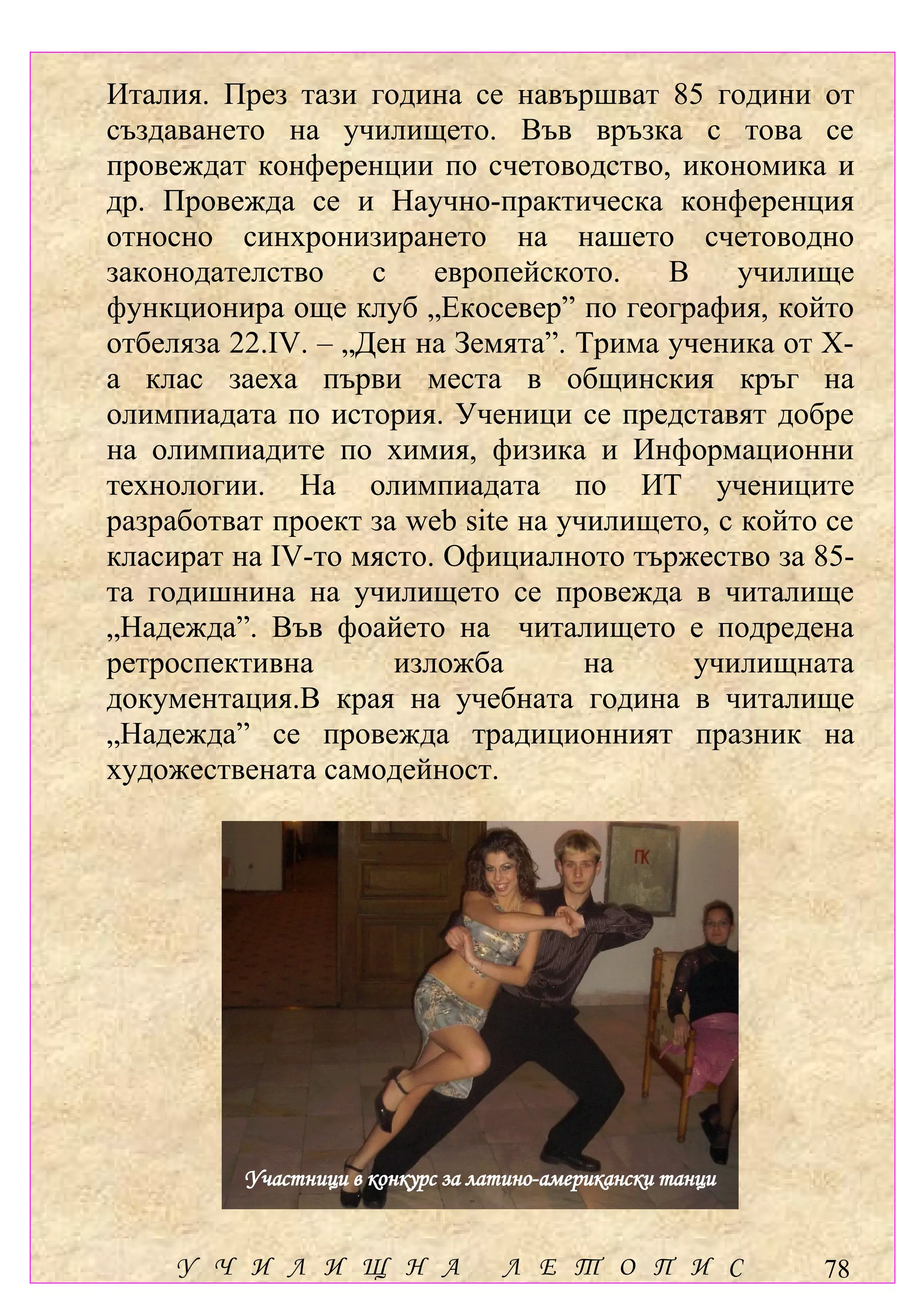 Италия. През тази година се навършват 85 години от
създаването на училището. Във връзка с това се
провеждат конференции по счетоводство, икономика и
др. Провежда се и Научно-практическа конференция
относно синхронизирането на нашето счетоводно
законодателство     с    европейското.   В     училище
функционира още клуб „Екосевер” по география, който
отбеляза 22.ІV. – „Ден на Земята”. Трима ученика от Х-
а клас заеха първи места в общинския кръг на
олимпиадата по история. Ученици се представят добре
на олимпиадите по химия, физика и Информационни
технологии. На олимпиадата по ИТ учениците
разработват проект за web site на училището, с който се
класират на ІV-то място. Официалното тържество за 85-
та годишнина на училището се провежда в читалище
„Надежда”. Във фоайето на читалището е подредена
ретроспективна        изложба       на     училищната
документация.В края на учебната година в читалище
„Надежда” се провежда традиционният празник на
художествената самодейност.




          Участници в конкурс за латино-американски танци


     У Ч И Л И Щ Н А               Л Е Т О П И С            78
 