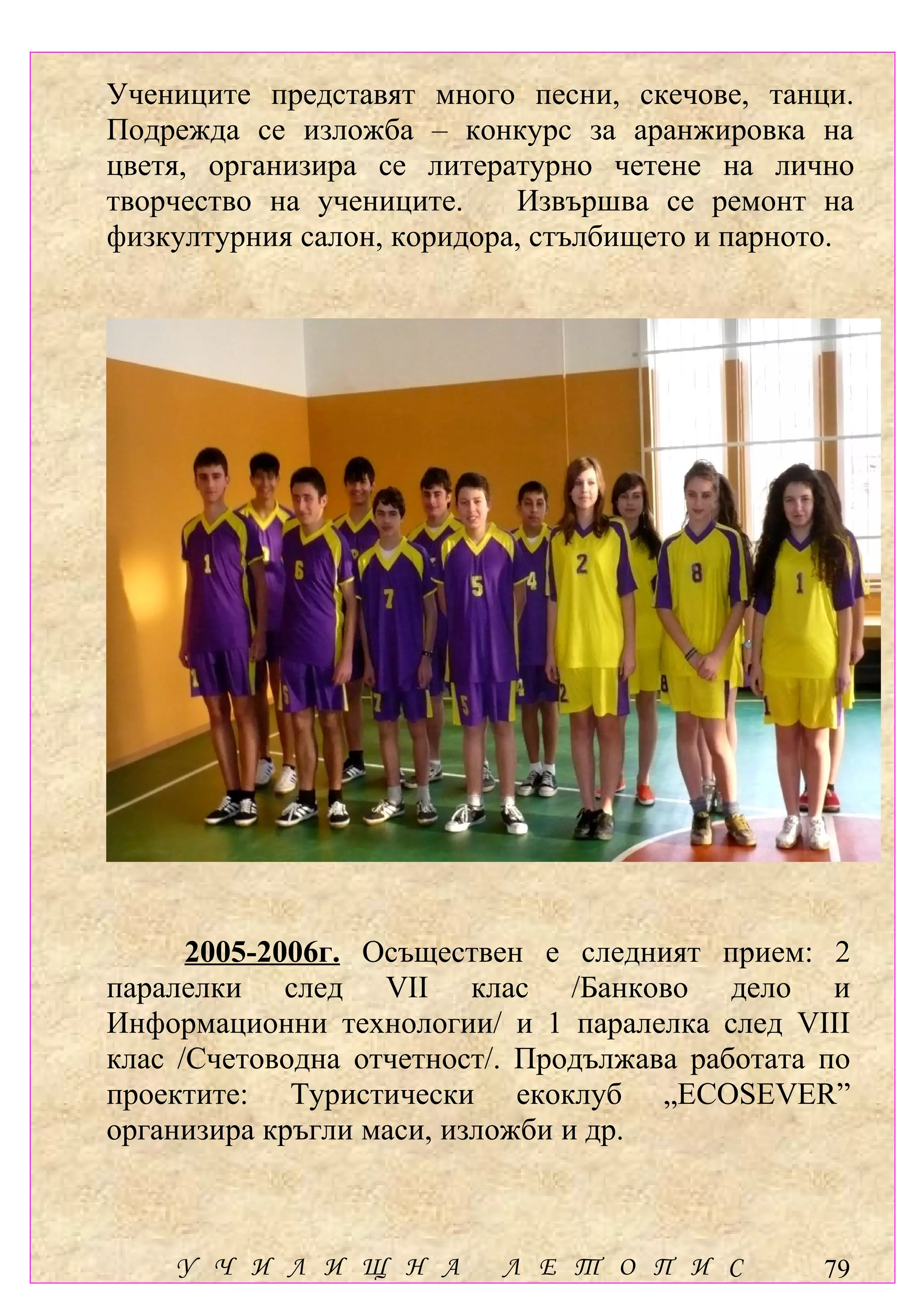 Учениците представят много песни, скечове, танци.
Подрежда се изложба – конкурс за аранжировка на
цветя, организира се литературно четене на лично
творчество на учениците.    Извършва се ремонт на
физкултурния салон, коридора, стълбището и парното.




      2005-2006г. Осъществен е следният прием: 2
паралелки след VІІ клас /Банково дело и
Информационни технологии/ и 1 паралелка след VІІІ
клас /Счетоводна отчетност/. Продължава работата по
проектите: Туристически екоклуб „ECOSEVER”
организира кръгли маси, изложби и др.



    У Ч И Л И Щ Н А        Л Е Т О П И С         79
 