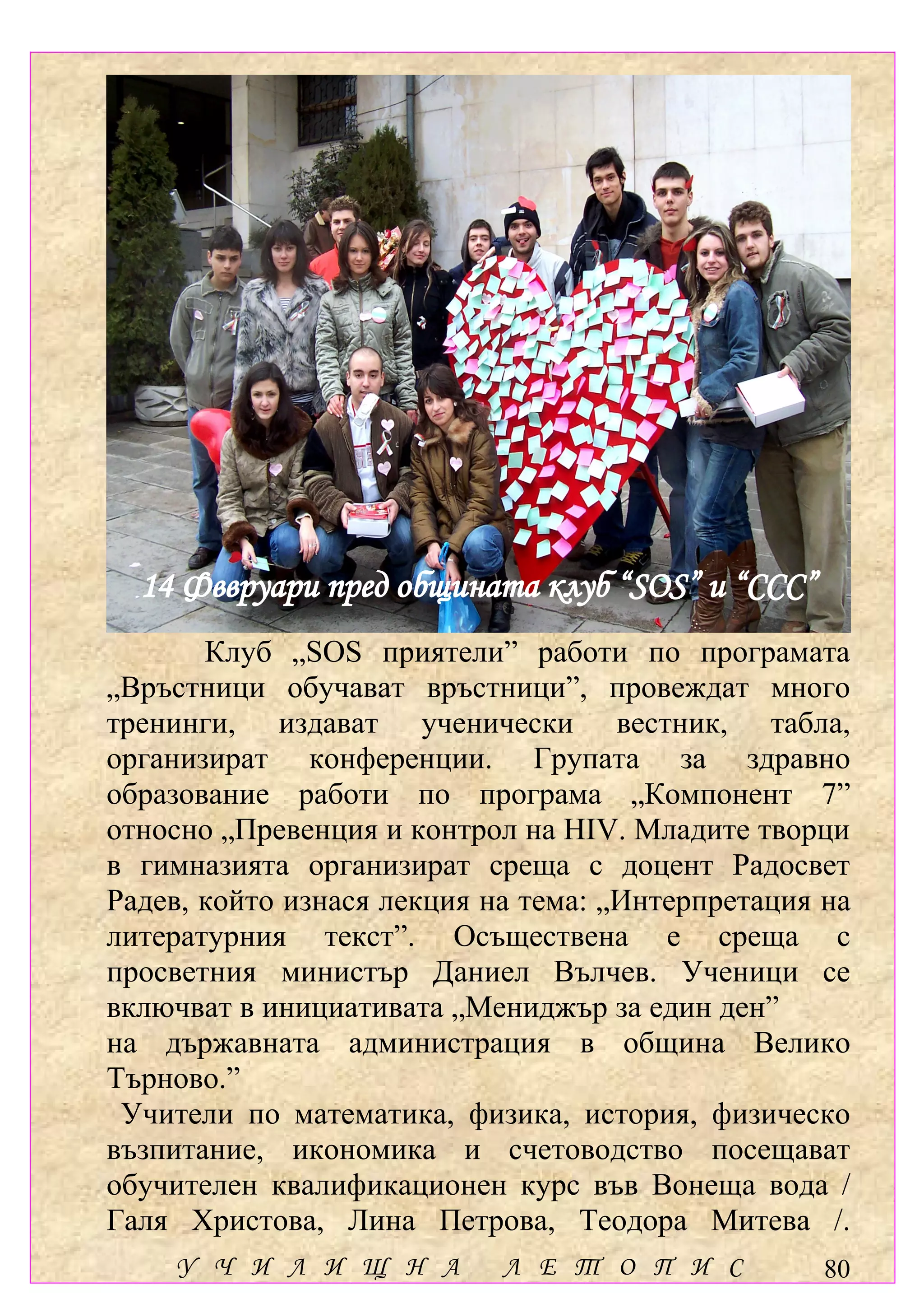 14 Фввруари пред общината клуб “SOS” и “ССС”
       Клуб „SOS приятели” работи по програмата
„Връстници обучават връстници”, провеждат много
тренинги, издават ученически вестник, табла,
организират конференции. Групата за здравно
образование работи по програма „Компонент 7”
относно „Превенция и контрол на HIV. Младите творци
в гимназията организират среща с доцент Радосвет
Радев, който изнася лекция на тема: „Интерпретация на
литературния текст”. Осъществена е среща с
просветния министър Даниел Вълчев. Ученици се
включват в инициативата „Мениджър за един ден”
на държавната администрация в община Велико
Търново.”
 Учители по математика, физика, история, физическо
възпитание, икономика и счетоводство посещават
обучителен квалификационен курс във Вонеща вода /
Галя Христова, Лина Петрова, Теодора Митева /.
    У Ч И Л И Щ Н А         Л Е Т О П И С          80
 