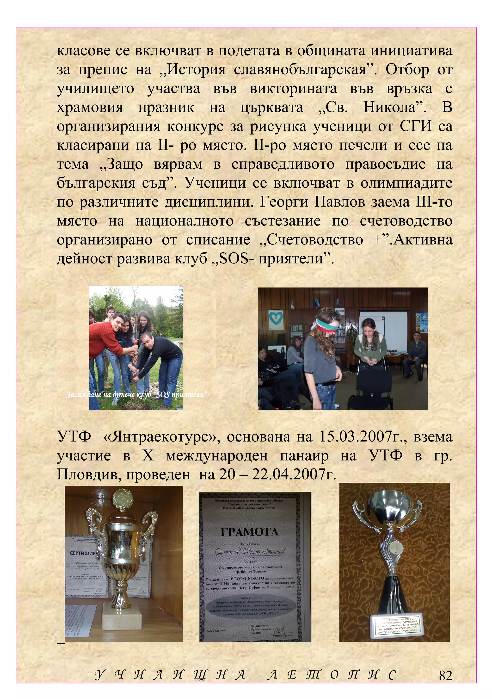 класове се включват в подетата в общината инициатива
за препис на „История славянобългарская”. Отбор от
училището участва във викторината във връзка с
храмовия празник на църквата „Св. Никола”. В
организирания конкурс за рисунка ученици от СГИ са
класирани на ІІ- ро място. ІІ-ро място печели и есе на
тема „Защо вярвам в справедливото правосъдие на
българския съд”. Ученици се включват в олимпиадите
по различните дисциплини. Георги Павлов заема ІІІ-то
място на националното състезание по счетоводство
организирано от списание „Счетоводство +”.Активна
дейност развива клуб „SOS- приятели”.




 Засаждане на дръвче клуб “SOS приятели”



УТФ «Янтраекотурс», основана на 15.03.2007г., взема
участие в Х международен панаир на УТФ в гр.
Пловдив, проведен на 20 – 22.04.2007г.




        У Ч И Л И Щ Н А                    Л Е Т О П И С   82
 