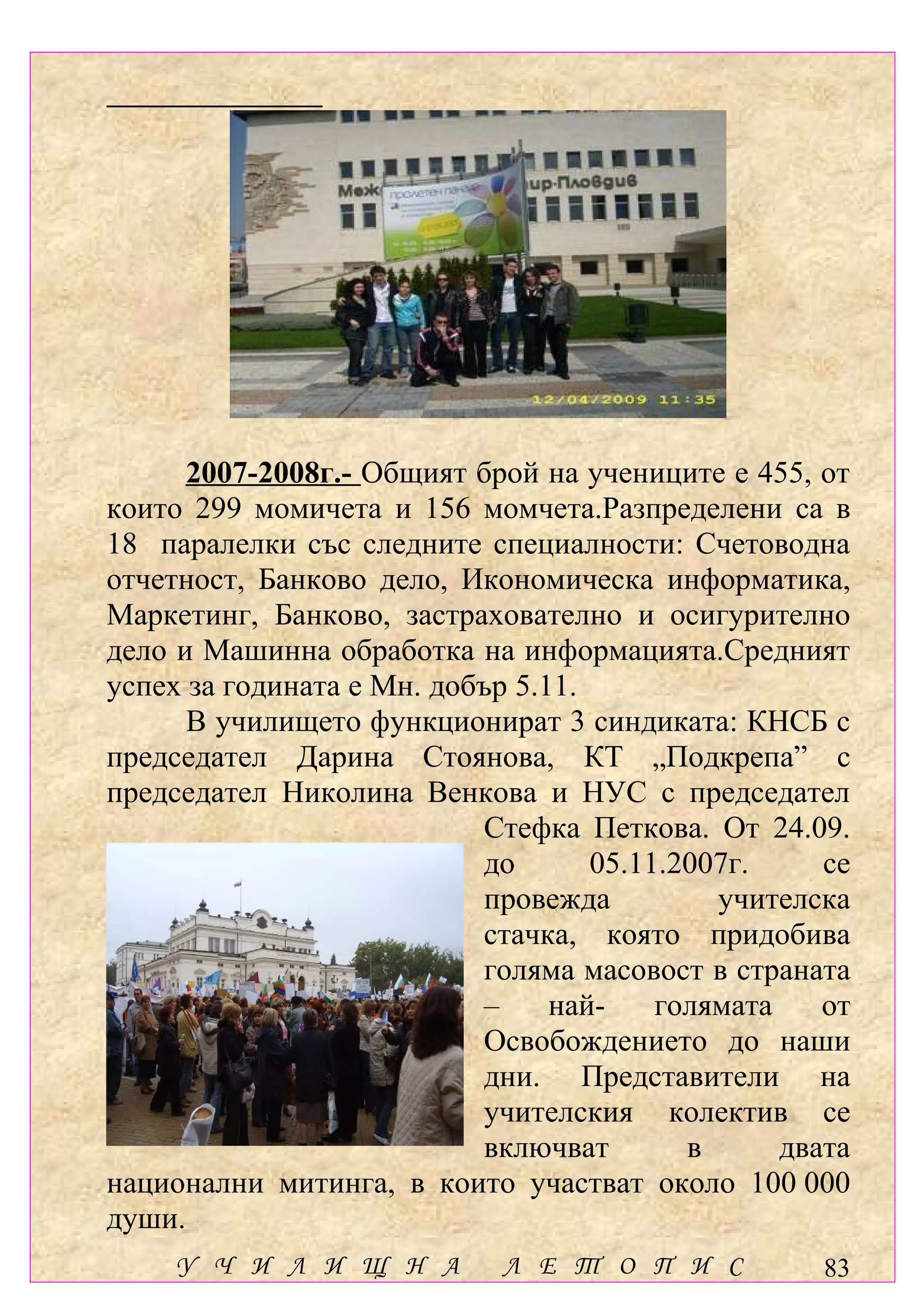 2007-2008г.- Общият брой на учениците е 455, от
които 299 момичета и 156 момчета.Разпределени са в
18 паралелки със следните специалности: Счетоводна
отчетност, Банково дело, Икономическа информатика,
Маркетинг, Банково, застрахователно и осигурително
дело и Машинна обработка на информацията.Средният
успех за годината е Мн. добър 5.11.
      В училището функционират 3 синдиката: КНСБ с
председател Дарина Стоянова, КТ „Подкрепа” с
председател Николина Венкова и НУС с председател
                           Стефка Петкова. От 24.09.
                           до       05.11.2007г.     се
                           провежда          учителска
                           стачка, която придобива
                           голяма масовост в страната
                           –     най-    голямата    от
                           Освобождението до наши
                           дни. Представители на
                           учителския колектив се
                           включват        в      двата
национални митинга, в които участват около 100 000
души.
     У Ч И Л И Щ Н А         Л Е Т О П И С           83
 