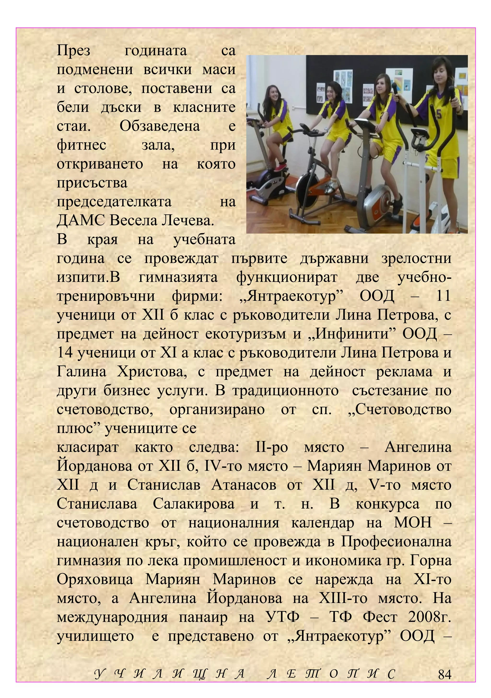През     годината      са
подменени всички маси
и столове, поставени са
бели дъски в класните
стаи.   Обзаведена      е
фитнес     зала,     при
откриването на която
присъства
председателката       на
ДАМС Весела Лечева.
В края на учебната
година се провеждат първите държавни зрелостни
изпити.В гимназията функционират две учебно-
тренировъчни фирми: „Янтраекотур” ООД – 11
ученици от ХІІ б клас с ръководители Лина Петрова, с
предмет на дейност екотуризъм и „Инфинити” ООД –
14 ученици от ХІ а клас с ръководители Лина Петрова и
Галина Христова, с предмет на дейност реклама и
други бизнес услуги. В традиционното състезание по
счетоводство, организирано от сп. „Счетоводство
плюс” учениците се
класират както следва: ІІ-ро място – Ангелина
Йорданова от ХІІ б, ІV-то място – Мариян Маринов от
ХІІ д и Станислав Атанасов от ХІІ д, V-то място
Станислава Салакирова и т. н. В конкурса по
счетоводство от националния календар на МОН –
национален кръг, който се провежда в Професионална
гимназия по лека промишленост и икономика гр. Горна
Оряховица Мариян Маринов се нарежда на ХІ-то
място, а Ангелина Йорданова на ХІІІ-то място. На
международния панаир на УТФ – ТФ Фест 2008г.
училището е представено от „Янтраекотур” ООД –

    У Ч И Л И Щ Н А         Л Е Т О П И С          84
 