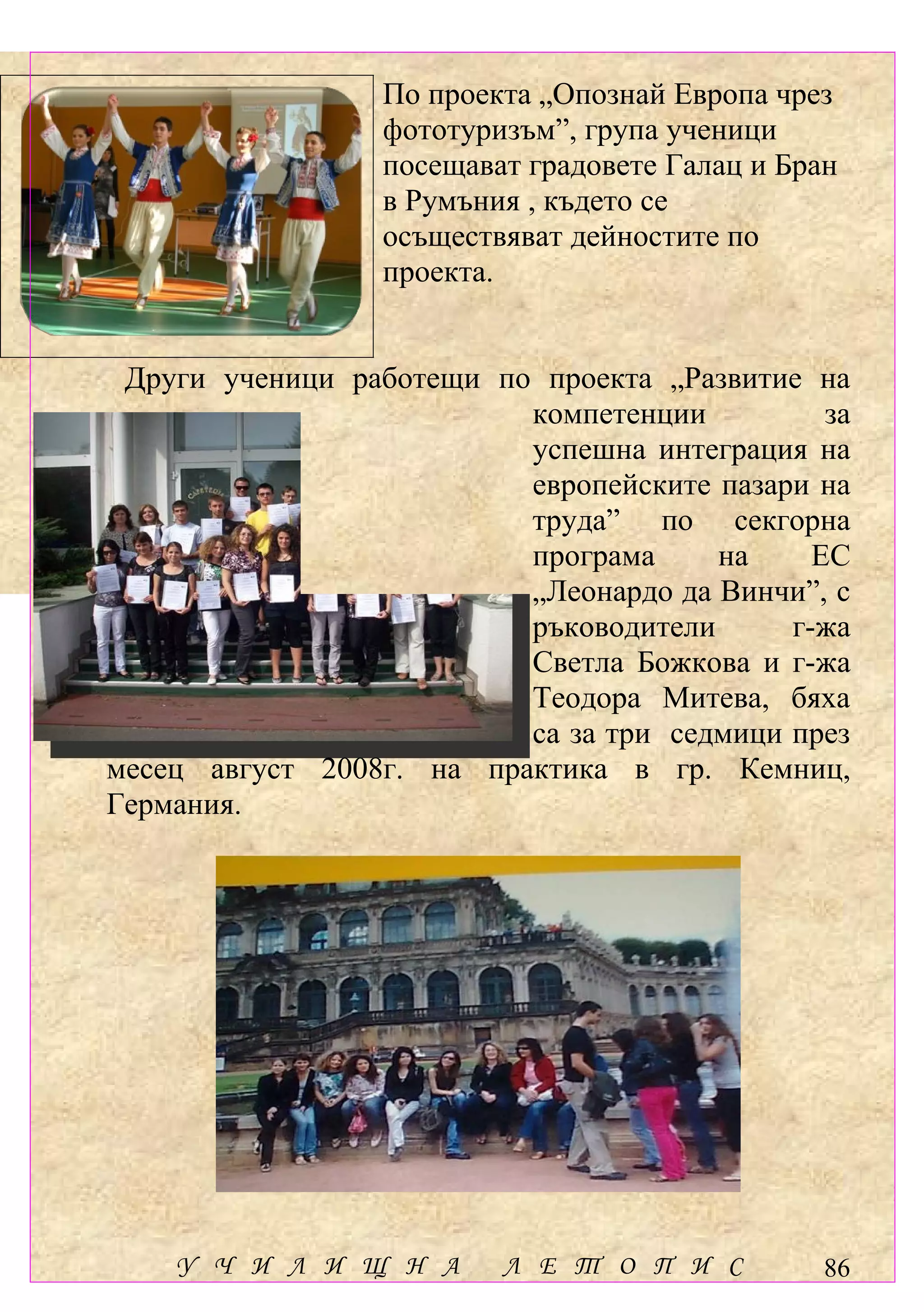 По проекта „Опознай Европа чрез
                  фототуризъм”, група ученици
                  посещават градовете Галац и Бран
                  в Румъния , където се
                  осъществяват дейностите по
                  проекта.


 Други ученици работещи по проекта „Развитие на
                          компетенции          за
                          успешна интеграция на
                          европейските пазари на
                          труда” по секгорна
                          програма     на     ЕС
                          „Леонардо да Винчи”, с
                          ръководители      г-жа
                          Светла Божкова и г-жа
                          Теодора Митева, бяха
                          са за три седмици през
месец август 2008г. на практика в гр. Кемниц,
Германия.




    У Ч И Л И Щ Н А       Л Е Т О П И С          86
 