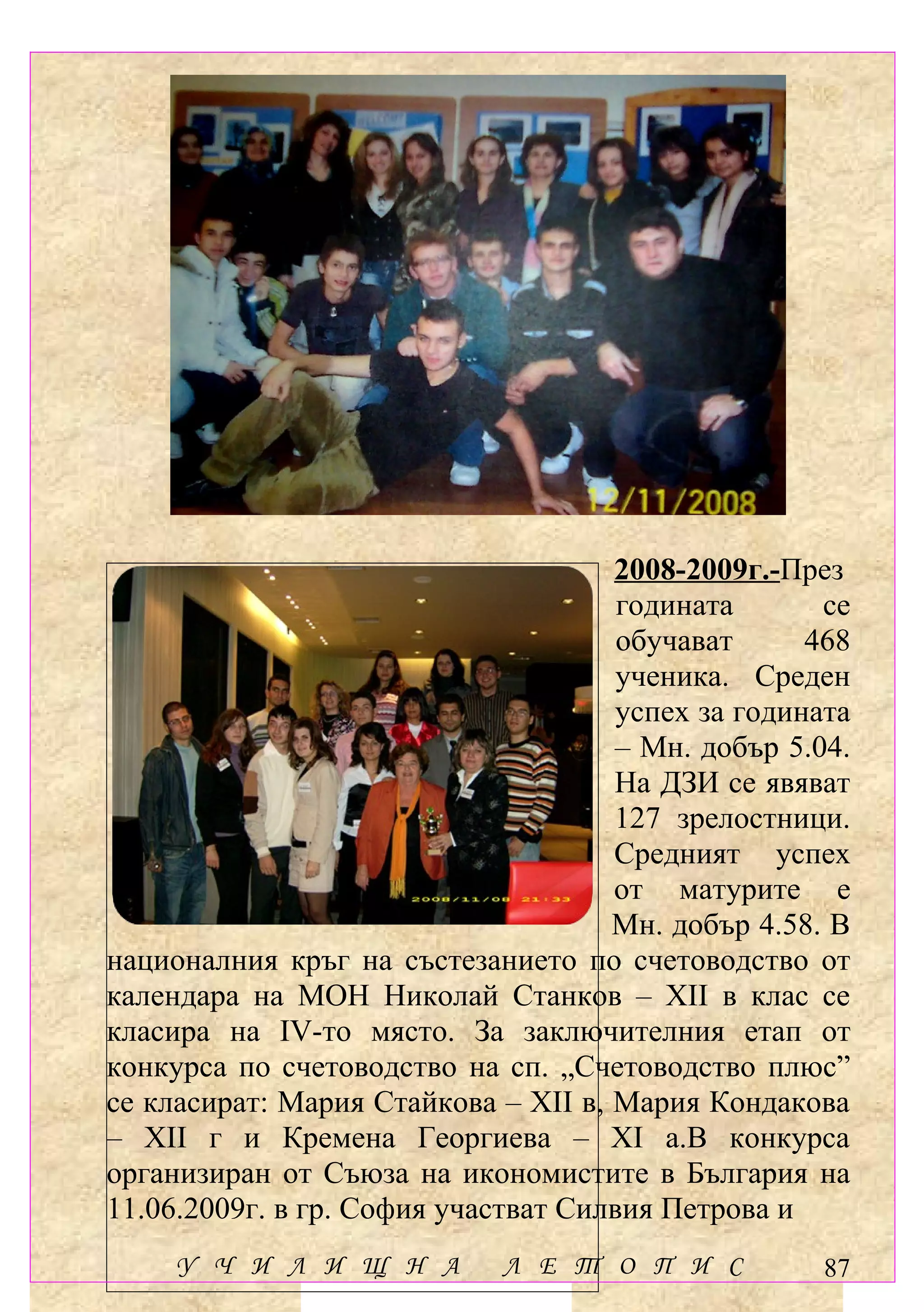 2008-2009г.-През
                                      годината       се
                                      обучават      468
                                      ученика. Среден
                                      успех за годината
                                     – Мн. добър 5.04.
                                     На ДЗИ се явяват
                                     127 зрелостници.
                                     Средният успех
                                     от матурите е
                                     Мн. добър 4.58. В
националния кръг на състезанието по счетоводство от
календара на МОН Николай Станков – ХІІ в клас се
класира на ІV-то място. За заключителния етап от
конкурса по счетоводство на сп. „Счетоводство плюс”
се класират: Мария Стайкова – ХІІ в, Мария Кондакова
– ХІІ г и Кремена Георгиева – ХІ а.В конкурса
организиран от Съюза на икономистите в България на
11.06.2009г. в гр. София участват Силвия Петрова и
     У Ч И Л И Щ Н А         Л Е Т О П И С           87
 
