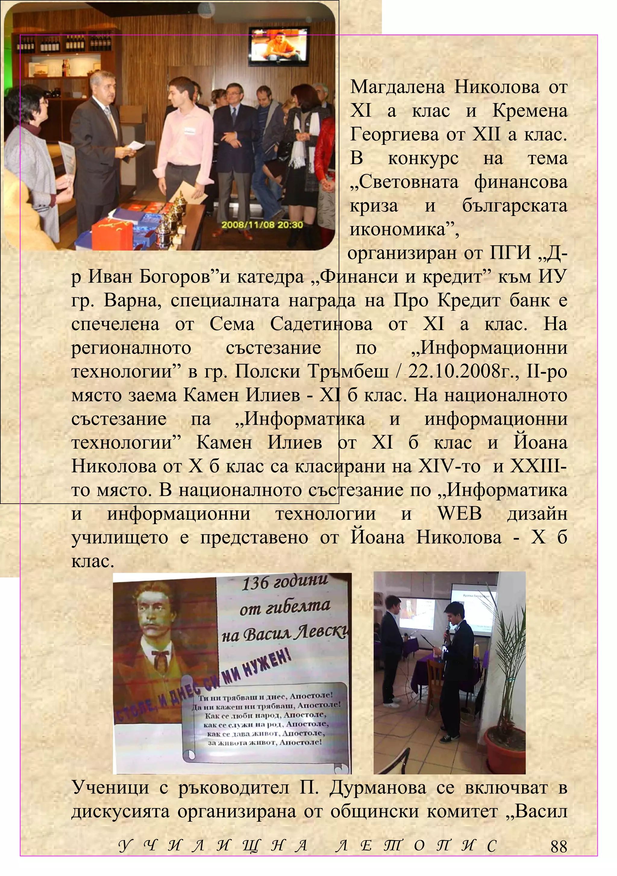 Магдалена Николова от
                              ХІ а клас и Кремена
                              Георгиева от ХІІ а клас.
                              В конкурс на тема
                              „Световната финансова
                              криза и българската
                              икономика”,
                             организиран от ПГИ „Д-
р Иван Богоров”и катедра „Финанси и кредит” към ИУ
гр. Варна, специалната награда на Про Кредит банк е
спечелена от Сема Садетинова от ХІ а клас. На
регионалното     състезание    по    „Информационни
технологии” в гр. Полски Тръмбеш / 22.10.2008г., ІІ-ро
място заема Камен Илиев - ХІ б клас. На националното
състезание па „Информатика и информационни
технологии” Камен Илиев от ХІ б клас и Йоана
Николова от Х б клас са класирани на ХІV-то и ХХІІІ-
то място. В националното състезание по „Информатика
и информационни технологии и WEB дизайн
училището е представено от Йоана Николова - Х б
клас.




Ученици с ръководител П. Дурманова се включват в
дискусията организирана от общински комитет „Васил
     У Ч И Л И Щ Н А        Л Е Т О П И С           88
 