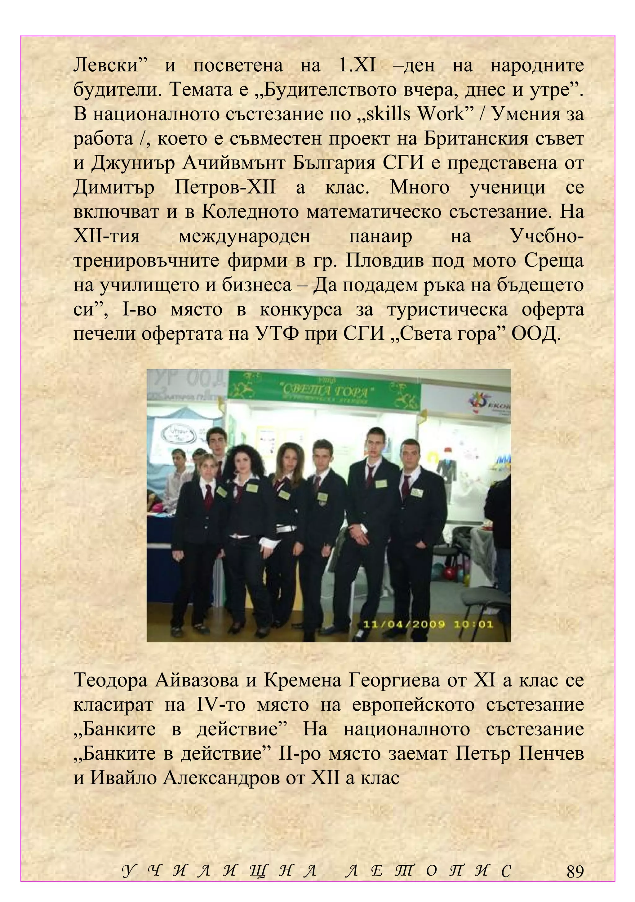Левски” и посветена на 1.ХІ –ден на народните
будители. Темата е „Будителството вчера, днес и утре”.
В националното състезание по „skills Work” / Умения за
работа /, което е съвместен проект на Британския съвет
и Джуниър Ачийвмънт България СГИ е представена от
Димитър Петров-ХІІ а клас. Много ученици се
включват и в Коледното математическо състезание. На
ХІІ-тия     международен      панаир    на    Учебно-
тренировъчните фирми в гр. Пловдив под мото Среща
на училището и бизнеса – Да подадем ръка на бъдещето
си”, І-во място в конкурса за туристическа оферта
печели офертата на УТФ при СГИ „Света гора” ООД.




Теодора Айвазова и Кремена Георгиева от ХІ а клас се
класират на ІV-то място на европейското състезание
„Банките в действие” На националното състезание
„Банките в действие” ІІ-ро място заемат Петър Пенчев
и Ивайло Александров от ХІІ а клас



     У Ч И Л И Щ Н А        Л Е Т О П И С           89
 