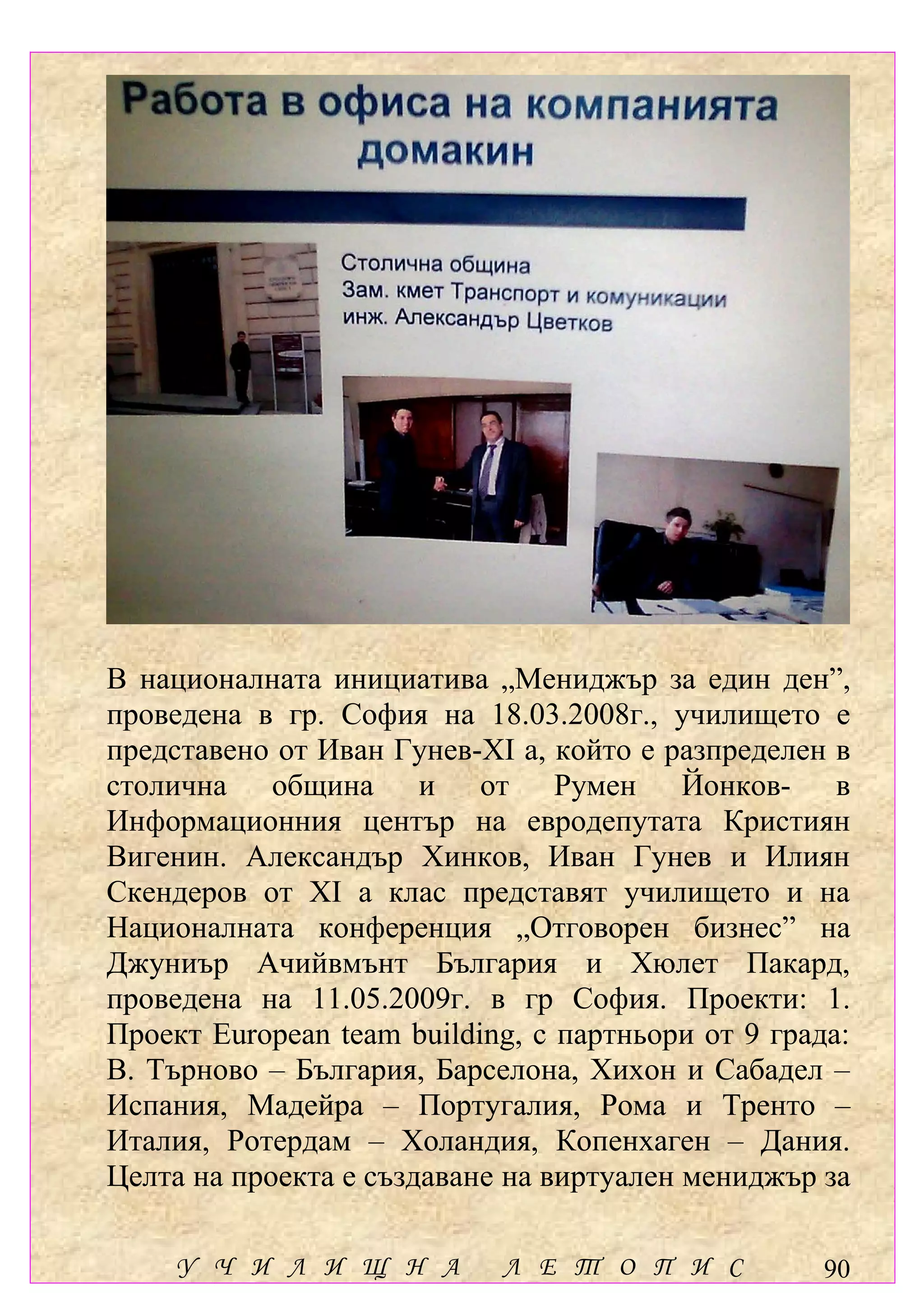 В националната инициатива „Мениджър за един ден”,
проведена в гр. София на 18.03.2008г., училището е
представено от Иван Гунев-ХІ а, който е разпределен в
столична община и от Румен Йонков- в
Информационния център на евродепутата Кристиян
Вигенин. Александър Хинков, Иван Гунев и Илиян
Скендеров от ХІ а клас представят училището и на
Националната конференция „Отговорен бизнес” на
Джуниър Ачийвмънт България и Хюлет Пакард,
проведена на 11.05.2009г. в гр София. Проекти: 1.
Проект European team building, с партньори от 9 града:
В. Търново – България, Барселона, Хихон и Сабадел –
Испания, Мадейра – Португалия, Рома и Тренто –
Италия, Ротердам – Холандия, Копенхаген – Дания.
Целта на проекта е създаване на виртуален мениджър за

     У Ч И Л И Щ Н А        Л Е Т О П И С           90
 