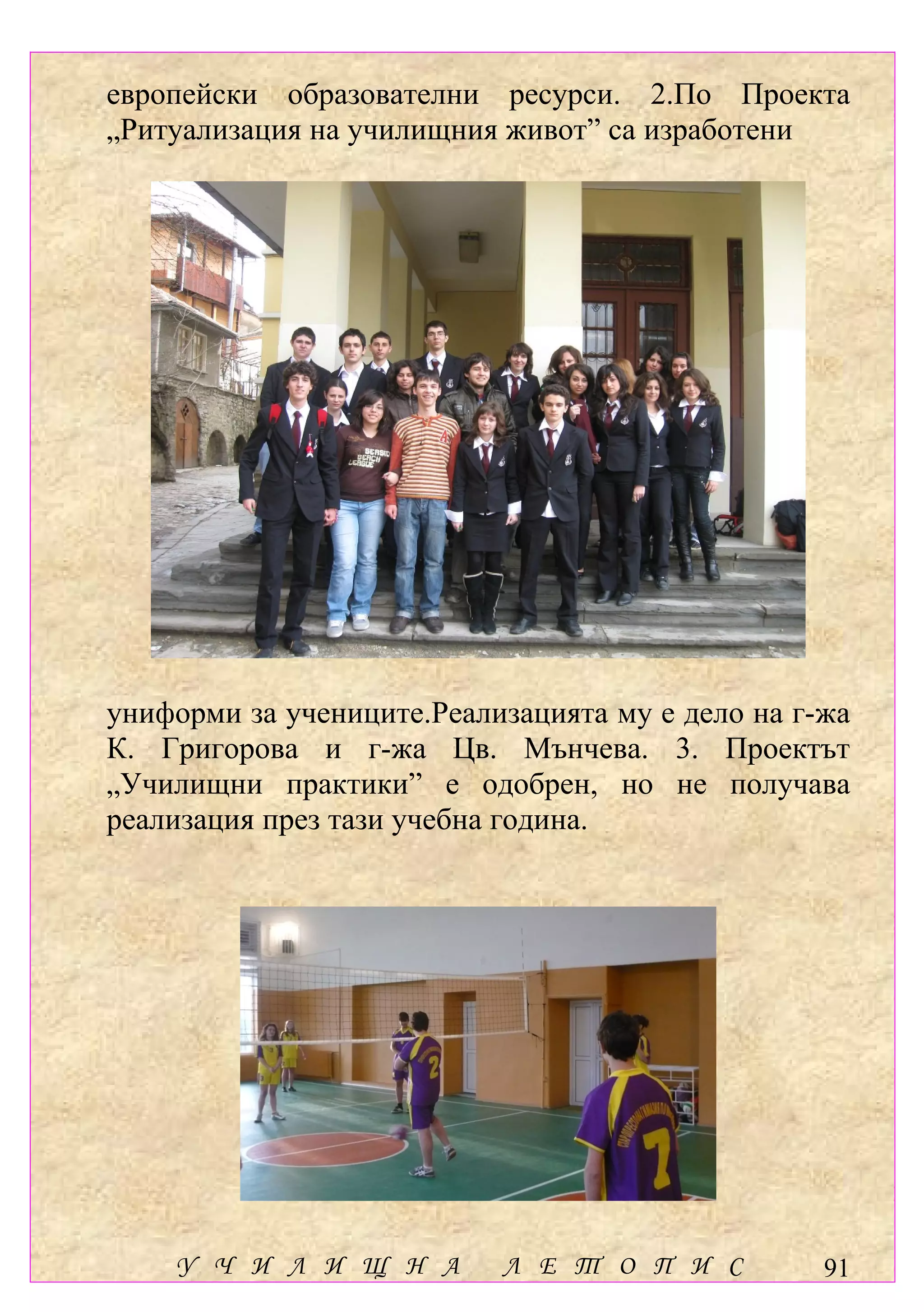 европейски образователни ресурси. 2.По Проекта
„Ритуализация на училищния живот” са изработени




униформи за учениците.Реализацията му е дело на г-жа
К. Григорова и г-жа Цв. Мънчева. 3. Проектът
„Училищни практики” е одобрен, но не получава
реализация през тази учебна година.




    У Ч И Л И Щ Н А        Л Е Т О П И С          91
 