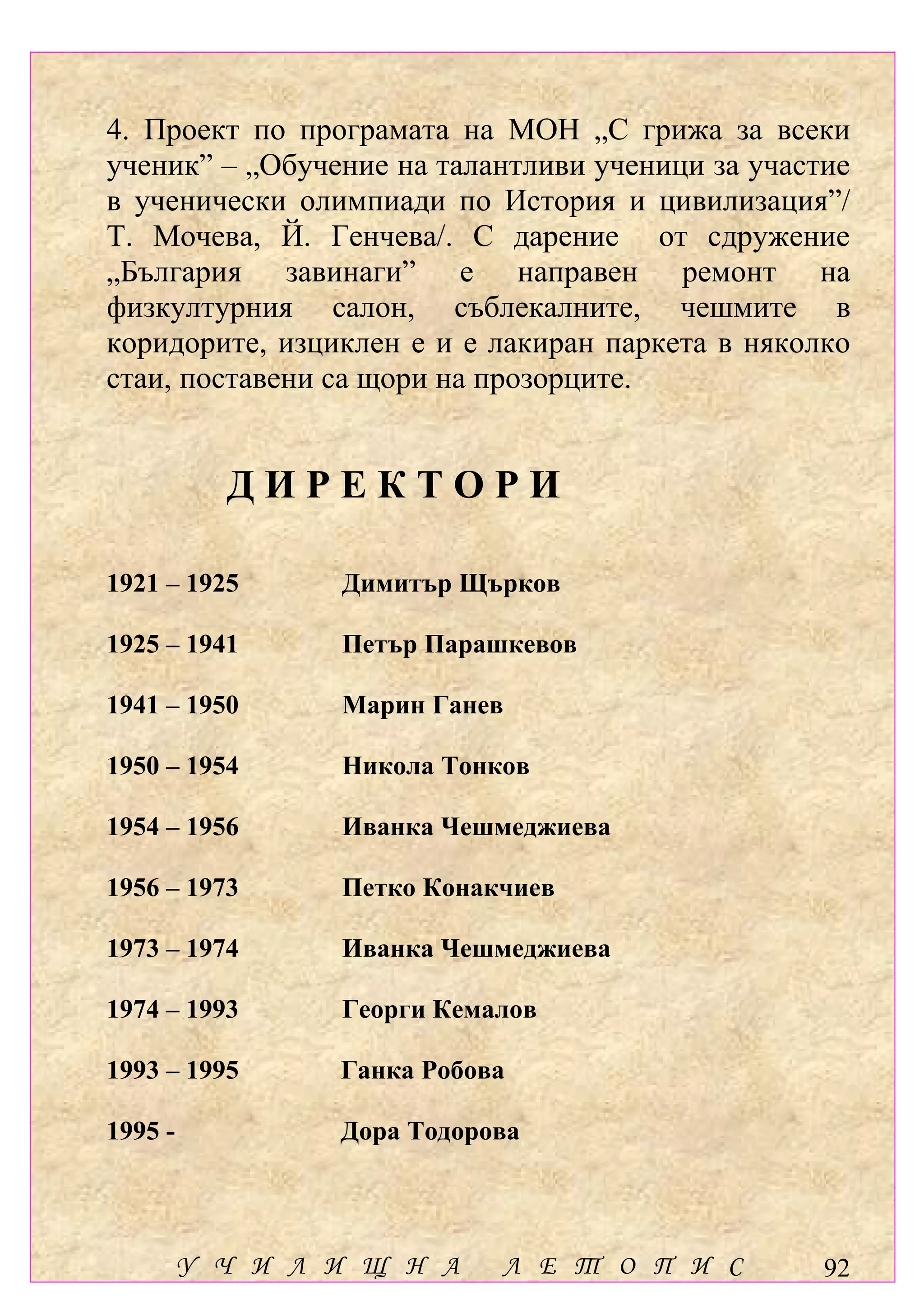 4. Проект по програмата на МОН „С грижа за всеки
ученик” – „Обучение на талантливи ученици за участие
в ученически олимпиади по История и цивилизация”/
Т. Мочева, Й. Генчева/. С дарение от сдружение
„България завинаги” е направен ремонт на
физкултурния салон, съблекалните, чешмите в
коридорите, изциклен е и е лакиран паркета в няколко
стаи, поставени са щори на прозорците.


           ДИРЕКТОРИ

1921 – 1925      Димитър Щърков

1925 – 1941      Петър Парашкевов

1941 – 1950      Марин Ганев

1950 – 1954      Никола Тонков

1954 – 1956      Иванка Чешмеджиева

1956 – 1973      Петко Конакчиев

1973 – 1974      Иванка Чешмеджиева

1974 – 1993      Георги Кемалов

1993 – 1995      Ганка Робова

1995 -           Дора Тодорова




         У Ч И Л И Щ Н А    Л Е Т О П И С         92
 