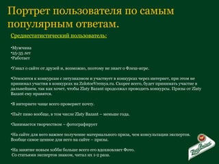 Портрет пользователя по самым популярным ответам. Среднестатистический пользователь: Мужчина 25-35 лет Работает Узнал о сайте от друзей и, возможно, поэтому не знает о Флеш-игре. Относится к конкурсам с энтузиазмом и участвует в конкурсах через интернет, при этом не принимал участия в конкурсах на  ZolotoeVremya.ru . Скорее всего, будет принимать участие в дальнейшем, так как хочет, чтобы  Zlaty Bazant  продолжал проводить конкурсы. Призы от  Zlaty Bazant  ему нравятся.  В интернете чаще всего проверяет почту. Пьёт пиво вообще, в том числе  Zlaty Bazant  – меньше года. Занимается творчеством – фотографирует На сайте для него важнее получение материального приза, чем консультации экспертов. Вообще самое ценное для него на сайте – призы. На занятие новым хобби больше всего его вдохновляет Фото. Со статьями экспертов знаком, читал их 1-2 раза. 