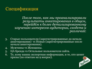 Спецификация После того, как мы проанализировали результаты анкетирования в общем, перейдём к более детализированному изучению интересов аудитории, сходств и различий : Старые пользователи (зарегистрированные до начала анкетирования)  vs  Новые (зарегистрированные после начала анкетирования). Мужчины  vs  Женщины. ЦА бренда  vs  Остальные пользователи сайта. Те, кому важна экспертная информация, и те, кто ценит призы (по ответам на 9 вопрос). 