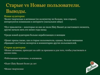 Старые  vs  Новые пользователи. Выводы.  Новая аудитория: Более творческая и активная (по количеству их больше, чем старых), интересуются новинками в интернете (пасхальное яйцо) Пул триалистов – некоторые из них не пили  Zlaty Bazant  до настоящего момента, другие начали пить его менее года назад Среди новой аудитории больше неработающих и женщин Ценят призы также, как и старые пользователи, однако, больше внимания обращают на Статьи экспертов и комментарии других пользователей. Старая аудитория: Менее активная, приходит на сайт за призами и для того, чтобы участвовать в жизни пива. Работающие мужчины, в основном. Пьют  Zlaty Bazant  более 3х лет Менее творческие 