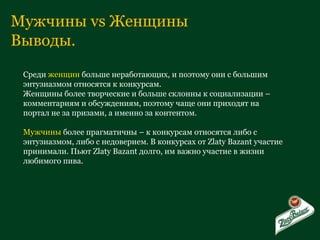 Мужчины  vs  Женщины Выводы. Среди  женщин  больше неработающих, и поэтому они с большим энтузиазмом относятся к конкурсам. Женщины более творческие и больше склонны к социализации – комментариям и обсуждениям, поэтому чаще они приходят на портал не за призами, а именно за контентом. Мужчины  более прагматичны – к конкурсам относятся либо с энтузиазмом, либо с недоверием. В конкурсах от  Zlaty Bazant  участие принимали. Пьют  Zlaty Bazant  долго, им важно участие в жизни любимого пива. 