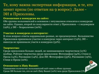Те, кому важна экспертная информация, и те, кто ценит призы (по ответам на 9 вопрос). Далее - ЭИ и Призоловы. Отношения к конкурсам на сайте: Обе группы пользователей в основном с энтузиазмом относятся к конкурсам на сайте. Однако, второй по популярности ответ у Призоловов – с недоверием (19%), у ЭИ – безразлично (20%). Участие в конкурсах в интернете: В этом вопросе ответы кардинально разные, но предсказуемые. Большинство Призоловов принимали участие в конкурсах через интернет (74%), ЭИ – никогда не принимали участи в конкурсах (52%). Творчество: Среди призоловов больше людей, не занимающихся творчеством (21%) вообще. Рейтинг творчества среди призоловов: Фотография (34%), Стихи и Проза (14%), Рисование (14%). Для ЭИ: Фотография (35%), Рисование (19%), Стихи и Проза (10%). Отношение к  Zlaty Bazant : Одинаковое количество пользователей пьёт пиво в обеих группах.  Среди ЭИ больше тех, кто не пьёт  Zlaty Bazant ( 10%) чем среди Призоловов (7%) 