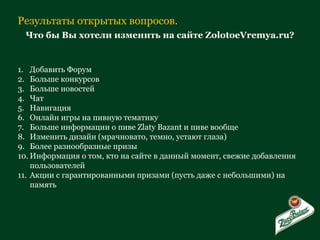 Результаты открытых вопросов. Что бы Вы хотели изменить на сайте ZolotoeVremya.ru? Добавить Форум Больше конкурсов Больше новостей Чат Навигация Онлайн игры на пивную тематику Больше информации о пиве  Zlaty Bazant  и пиве вообще Изменить дизайн (мрачновато, темно, устают глаза) Более разнообразные призы Информация о том, кто на сайте в данный момент, свежие добавления пользователей Акции с гарантированными призами (пусть даже с небольшими) на память 